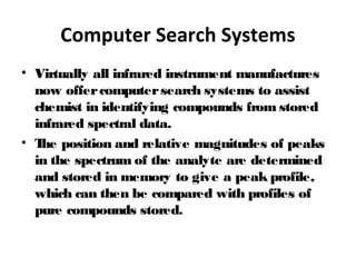 Computer Search Systems
• Virtually all infrared instrument manufactures
now offercomputersearch systems to assist
chemist in identifying compounds from stored
infrared spectral data.
• The position and relative magnitudes of peaks
in the spectrum of the analyte are determined
and stored in memory to give a peak profile,
which can then be compared with profiles of
pure compounds stored.
 