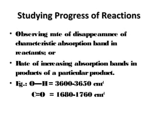 Studying Progress of ReactionsStudying Progress of Reactions
• Observing rate of disappearance of
characteristic absorption band in
reactants; or
• Rate of increasing absorption bands in
products of a particularproduct.
• Eg.: O—H= 3600-3650 cm-1
C=O = 1680-1760 cm-1
 