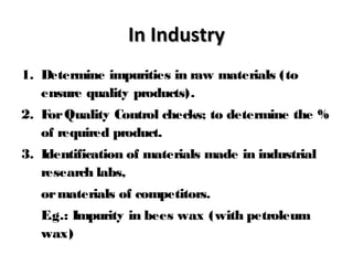 In IndustryIn Industry
1. Determine impurities in raw materials (to
ensure quality products).
2. ForQuality Control checks; to determine the %
of required product.
3. Identification of materials made in industrial
research labs,
ormaterials of competitors.
E.g.: Impurity in bees wax (with petroleum
wax)
 