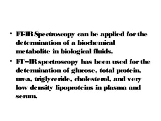 • FT-IRSpectroscopy can be applied forthe
determination of a biochemical
metabolite in biological fluids.
• FT–IRspectroscopy has been used forthe
determination of glucose, total protein,
urea, triglyceride, cholesterol, and very
low density lipoproteins in plasma and
serum.
 