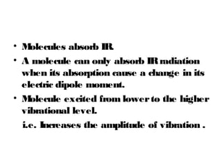 • Molecules absorb IR.
• A molecule can only absorb IRradiation
when its absorption cause a change in its
electric dipole moment.
• Molecule excited from lowerto the higher
vibrational level.
i.e. Increases the amplitude of vibration .
 