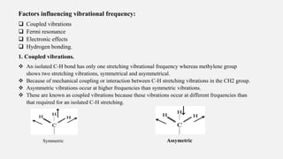 Factors influencing vibrational frequency:
 Coupled vibrations
 Fermi resonance
 Electronic effects
 Hydrogen bonding.
1. Coupled vibrations.
 An isolated C-H bond has only one stretching vibrational frequency whereas methylene group
shows two stretching vibrations, symmetrical and asymmetrical.
 Because of mechanical coupling or interaction between C-H stretching vibrations in the CH2 group.
 Asymmetric vibrations occur at higher frequencies than symmetric vibrations.
 These are known as coupled vibrations because these vibrations occur at different frequencies than
that required for an isolated C-H stretching.
Symmetric Assymetric
 