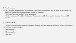 2. Fermi resonance.
 In IR spectrum, absorption bands are spread over a wide range of frequencies. Then the energy of an overtone level
chances to coincide with fundamental mode of different vibrations.
 This type of resonance is called “Fermi resonance”.
 CO2 is a linear molecule and four fundamental vibrations observed. In this symmetric stretching vibration is IR
inactive.
3. Electronic effects.
Changes in the absorption frequencies for a particular group take place when the substituents in the neighborhood of
that particular group are changed.
 Inductive effect
 Mesomeric effect
 Field effect.
 