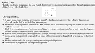 c)Field Effect.
•In ortho substituted compounds, the lone pair of electrons on two atoms influence each other through space interactio
•This effect is called field effect.
4. Hydrogen bonding.
 It occurs in any system containing a proton donor group (X-H) and a proton acceptor. if the s-orbital of the proton can
effectively overlap the P or π orbital of the acceptor group.
 The stronger the hydrogen bond, the longer the O-H bond, the lower the vibration frequency and broader and more intense
will be the absorption band.
 The N-H stretching frequencies of amines are also affected by hydrogen bonding as that of the hydroxyl group but frequency
shifts for amines are lesser than that for hydroxyl compounds.
 Nitrogen is less electronegative than oxygen so the hydrogen bonding in amines is weaker than that in hydroxyl compounds.
 Intermolecular hydrogen bonds give rise to broad bands, while intramolecular hydrogen bonds give sharp and well defined
bands.
 The inter and intramolecular hydrogen bonding can be distinguished by dilution.
 Intermolecular hydrogen bonds are temperature dependent.
 