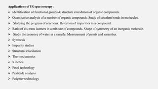 Applications of IR spectroscopy:
 Identification of functional groups & structure elucidation of organic compounds.
 Quantitative analysis of a number of organic compounds. Study of covalent bonds in molecules.
 Studying the progress of reactions. Detection of impurities in a compound.
 Ratio of cis-trans isomers in a mixture of compounds. Shape of symmetry of an inorganic molecule.
 Study the presence of water in a sample. Measurement of paints and varnishes.
 Synthesis
 Impurity studies
 Structural elucidation
 Thermodynamics
 Kinetics
 Food technology
 Pesticide analysis
 Polymer technology
 