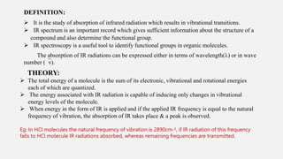 DEFINITION:
 It is the study of absorption of infrared radiation which results in vibrational transitions.
 IR spectrum is an important record which gives sufficient information about the structure of a
compound and also determine the functional group.
 IR spectroscopy is a useful tool to identify functional groups in organic molecules.
The absorption of IR radiations can be expressed either in terms of wavelength() or in wave
number ().
THEORY:
 The total energy of a molecule is the sum of its electronic, vibrational and rotational energies
each of which are quantized.
 The energy associated with IR radiation is capable of inducing only changes in vibrational
energy levels of the molecule.
 When energy in the form of IR is applied and if the applied IR frequency is equal to the natural
frequency of vibration, the absorption of IR takes place & a peak is observed.
Eg: In HCl molecules the natural frequency of vibration is 2890cm-¹, if IR radiation of this frequency
falls to HCl molecule IR radiations absorbed, whereas remaining frequencies are transmitted.
 