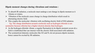 Dipole moment changes during vibrations and rotations :
 To absorb IR radiation, a molecule must undergo a net change in dipole moment as it
vibrates or rotates.
 Vibration of the molecule cause change in charge distribution which result in
alternating electric field.
 This couples the molecular vibration with oscillating electric field of EM radiation.
Eg: The charge distribution around a molecule such as hydrogen chloride is not
symmetric because chlorine has a higher electron density than hydrogen.
 As the hydrogen chloride vibrate, a regular fluctuation in its dipole moment occurs & a
field is established that can interact with the electric field associated with radiation.
 The symmetrical diatomic molecules like O2 and N₂ do not possess dipole moment,
hence cannot be excited by IR radiation.
 
