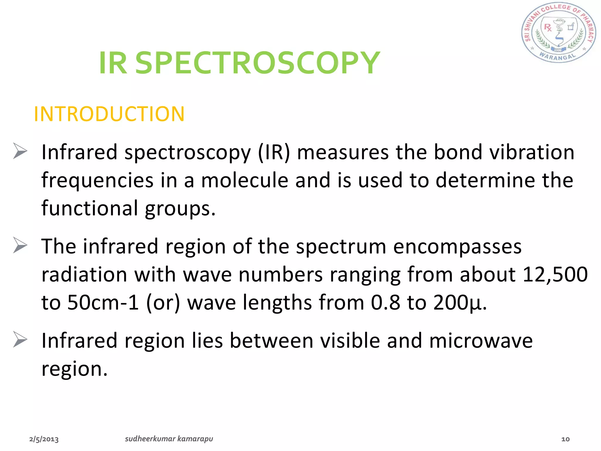 IR SPECTROSCOPY
  INTRODUCTION
 Infrared spectroscopy (IR) measures the bond vibration
  frequencies in a molecule and is used to determine the
  functional groups.
 The infrared region of the spectrum encompasses
  radiation with wave numbers ranging from about 12,500
  to 50cm-1 (or) wave lengths from 0.8 to 200µ.
 Infrared region lies between visible and microwave
  region.
 