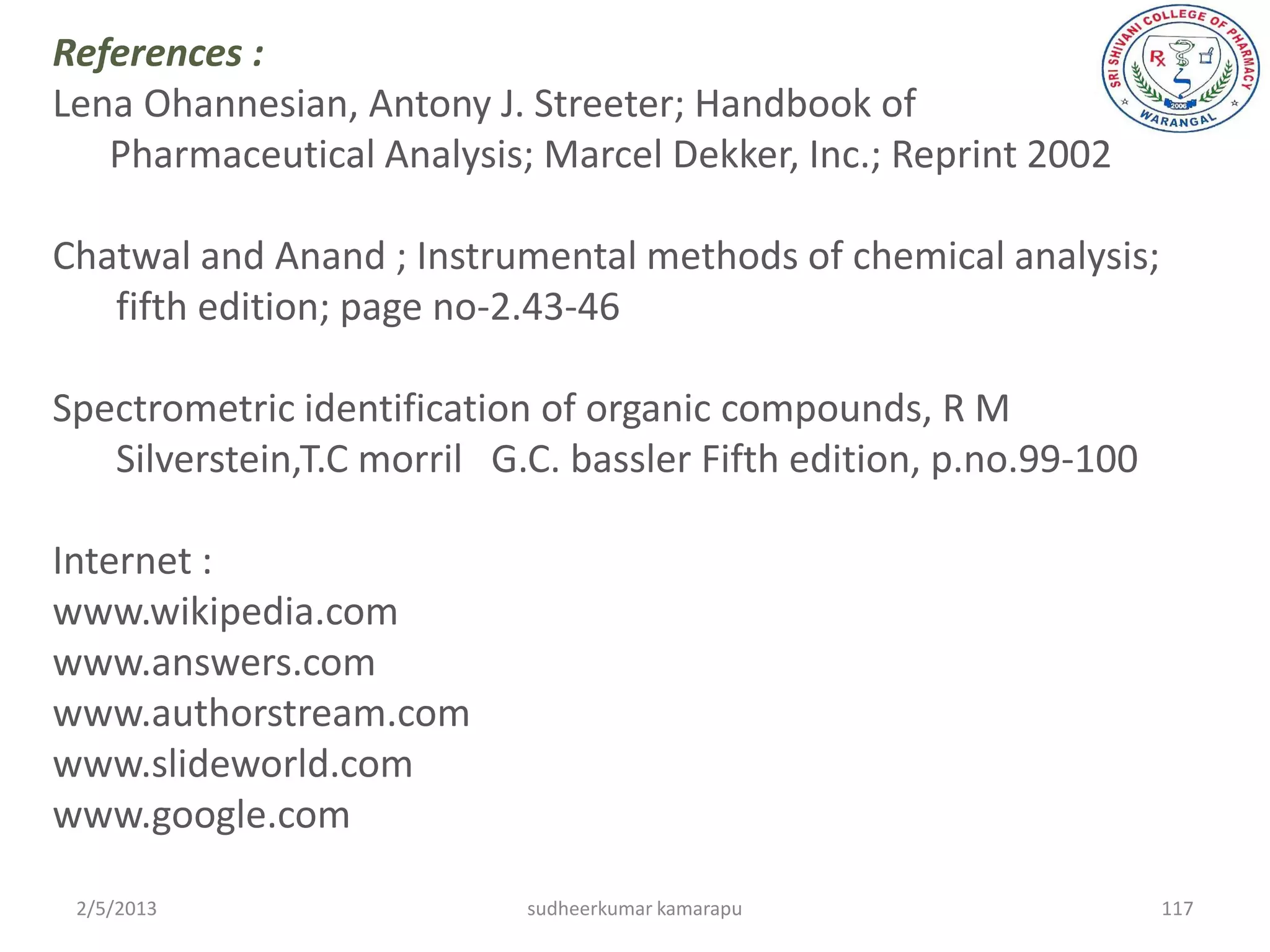 References :
Lena Ohannesian, Antony J. Streeter; Handbook of
   Pharmaceutical Analysis; Marcel Dekker, Inc.; Reprint 2002

Chatwal and Anand ; Instrumental methods of chemical analysis;
   fifth edition; page no-2.43-46

Spectrometric identification of organic compounds, R M
   Silverstein,T.C morril G.C. bassler Fifth edition, p.no.99-100

Internet :
www.wikipedia.com
www.answers.com
www.authorstream.com
www.slideworld.com
www.google.com

 2/5/2013                   sudheerkumar kamarapu                   117
 