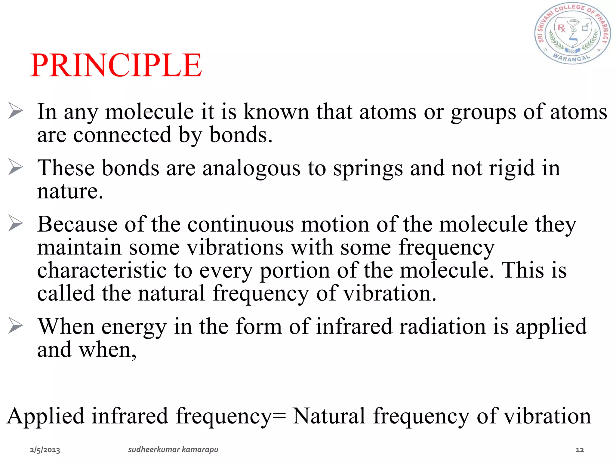 PRINCIPLE
 In any molecule it is known that atoms or groups of atoms
  are connected by bonds.
 These bonds are analogous to springs and not rigid in
  nature.
 Because of the continuous motion of the molecule they
  maintain some vibrations with some frequency
  characteristic to every portion of the molecule. This is
  called the natural frequency of vibration.
 When energy in the form of infrared radiation is applied
  and when,

Applied infrared frequency= Natural frequency of vibration
 