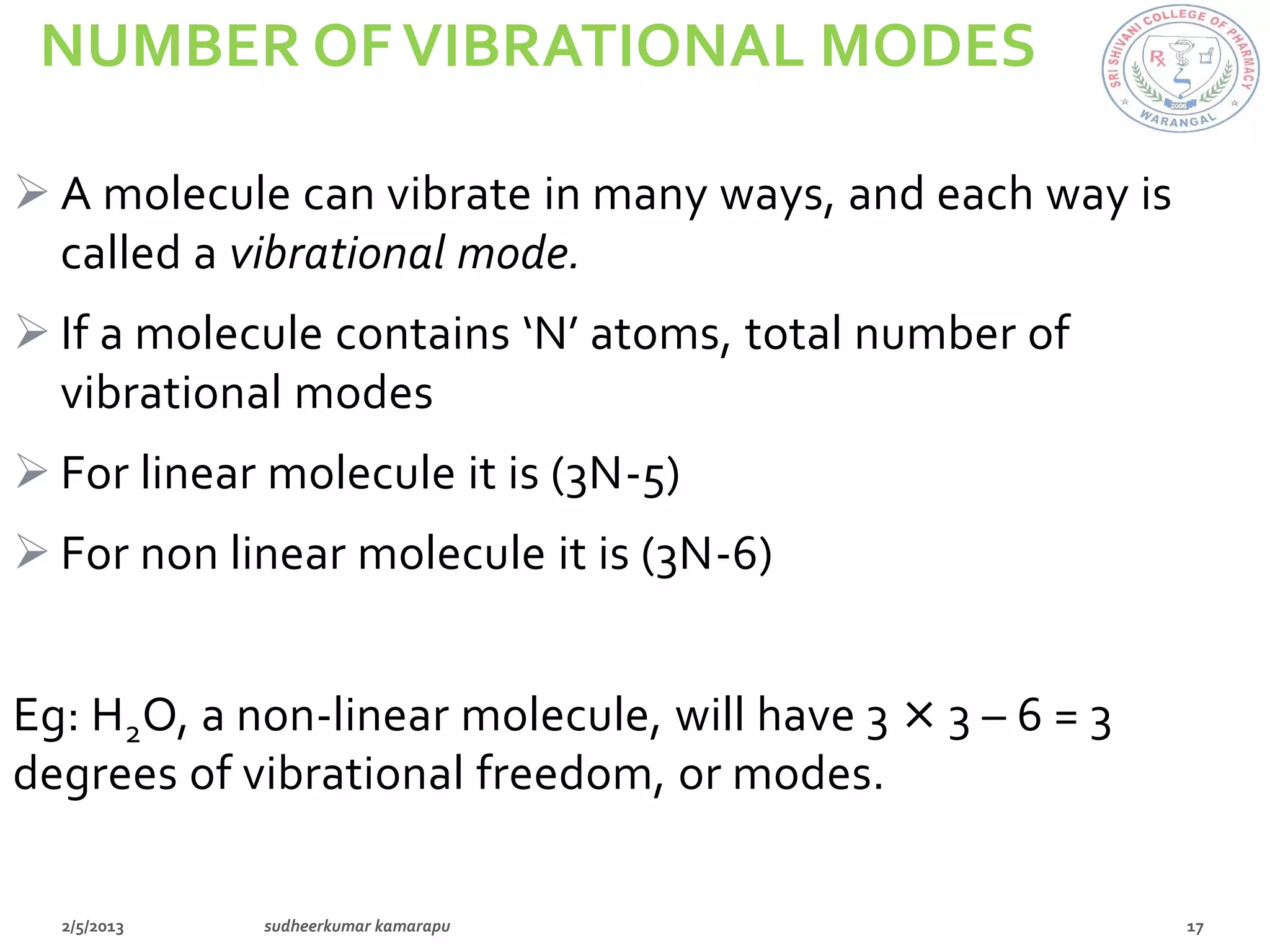 NUMBER OF VIBRATIONAL MODES

 A molecule can vibrate in many ways, and each way is
  called a vibrational mode.
 If a molecule contains ‘N’ atoms, total number of
  vibrational modes
 For linear molecule it is (3N-5)
 For non linear molecule it is (3N-6)


Eg: H2O, a non-linear molecule, will have 3 × 3 – 6 = 3
degrees of vibrational freedom, or modes.
 