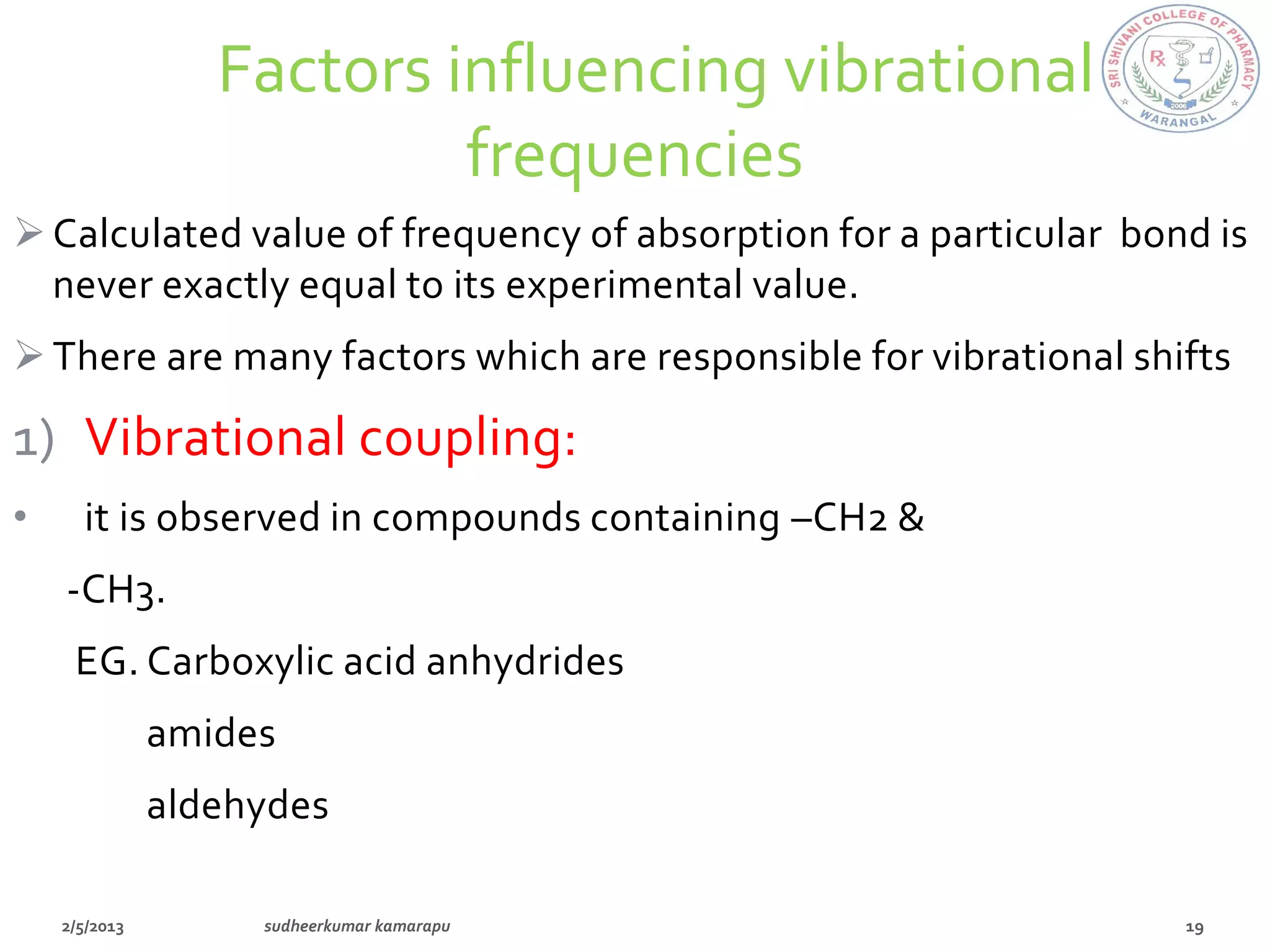 Factors influencing vibrational
                     frequencies
 Calculated value of frequency of absorption for a particular bond is
  never exactly equal to its experimental value.
 There are many factors which are responsible for vibrational shifts

1) Vibrational coupling:
•   it is observed in compounds containing –CH2 &
    -CH3.
    EG. Carboxylic acid anhydrides
       amides
       aldehydes
 