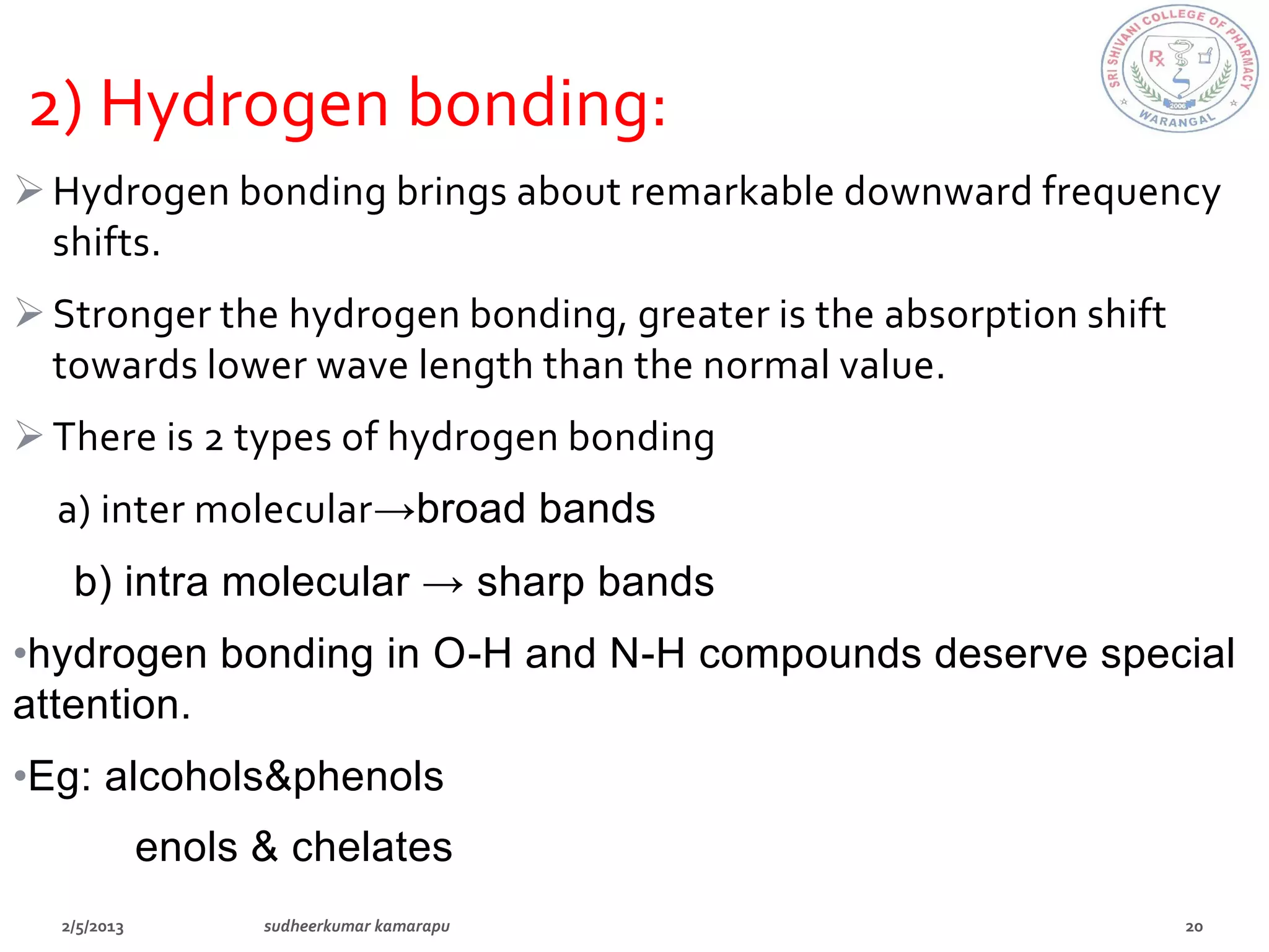 2) Hydrogen bonding:
 Hydrogen bonding brings about remarkable downward frequency
  shifts.
 Stronger the hydrogen bonding, greater is the absorption shift
  towards lower wave length than the normal value.
 There is 2 types of hydrogen bonding
  a) inter molecular→broad bands
   b) intra molecular → sharp bands
•hydrogen bonding in O-H and N-H compounds deserve special
attention.
•Eg: alcohols&phenols
      enols & chelates
 