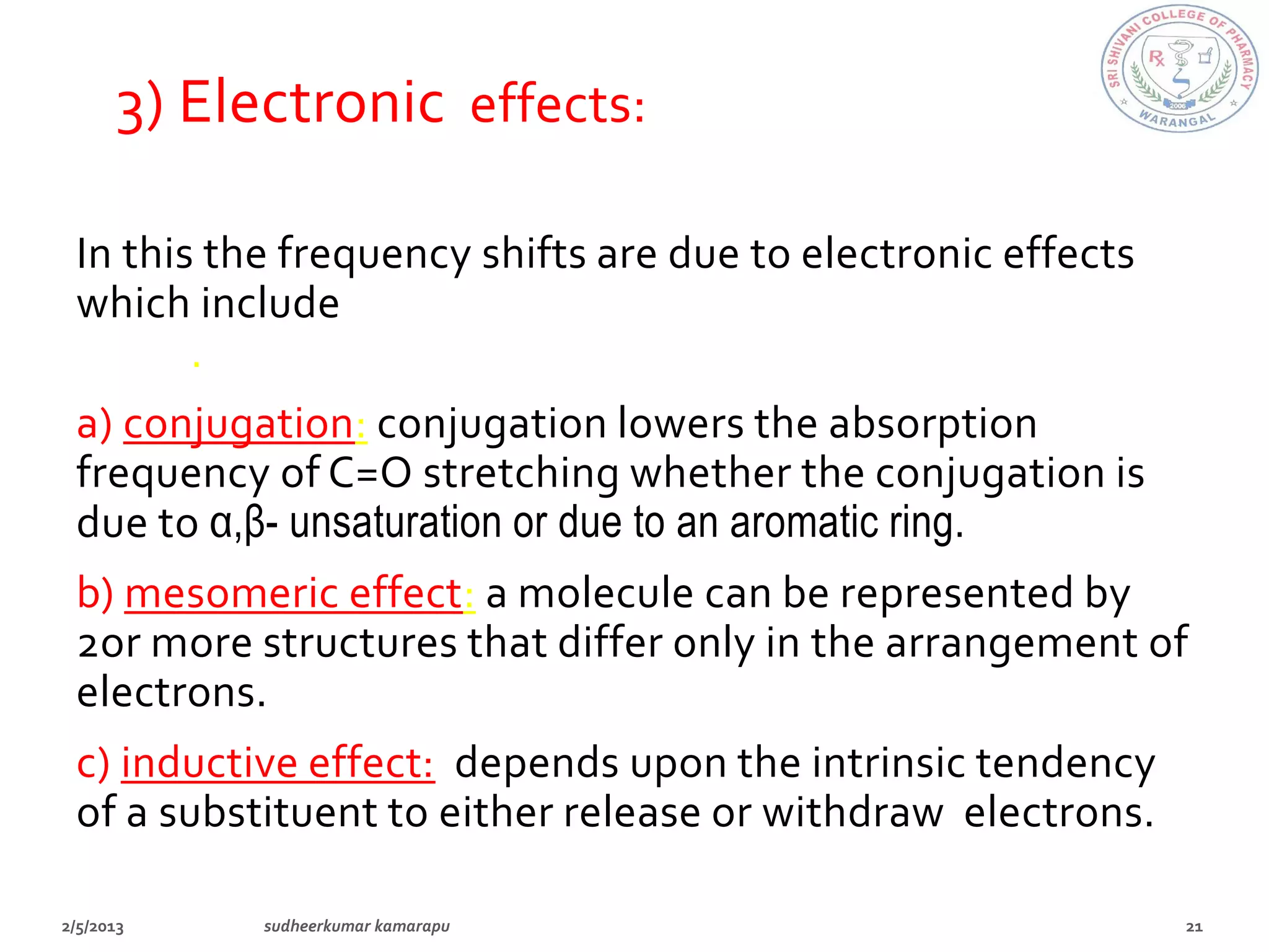 3) Electronic effects:

In this the frequency shifts are due to electronic effects
which include conjugation, mesomeric effect, inductive
effect.
a) conjugation: conjugation lowers the absorption
frequency of C=O stretching whether the conjugation is
due to α,β- unsaturation or due to an aromatic ring.
b) mesomeric effect: a molecule can be represented by
2or more structures that differ only in the arrangement of
electrons.
c) inductive effect: depends upon the intrinsic tendency
of a substituent to either release or withdraw electrons.
 