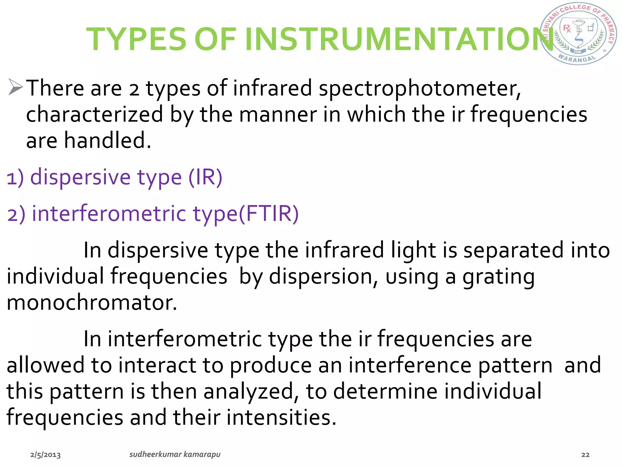 TYPES OF INSTRUMENTATION
There are 2 types of infrared spectrophotometer,
 characterized by the manner in which the ir frequencies
 are handled.
1) dispersive type (IR)
2) interferometric type(FTIR)
        In dispersive type the infrared light is separated into
individual frequencies by dispersion, using a grating
monochromator.
        In interferometric type the ir frequencies are
allowed to interact to produce an interference pattern and
this pattern is then analyzed, to determine individual
frequencies and their intensities.
 