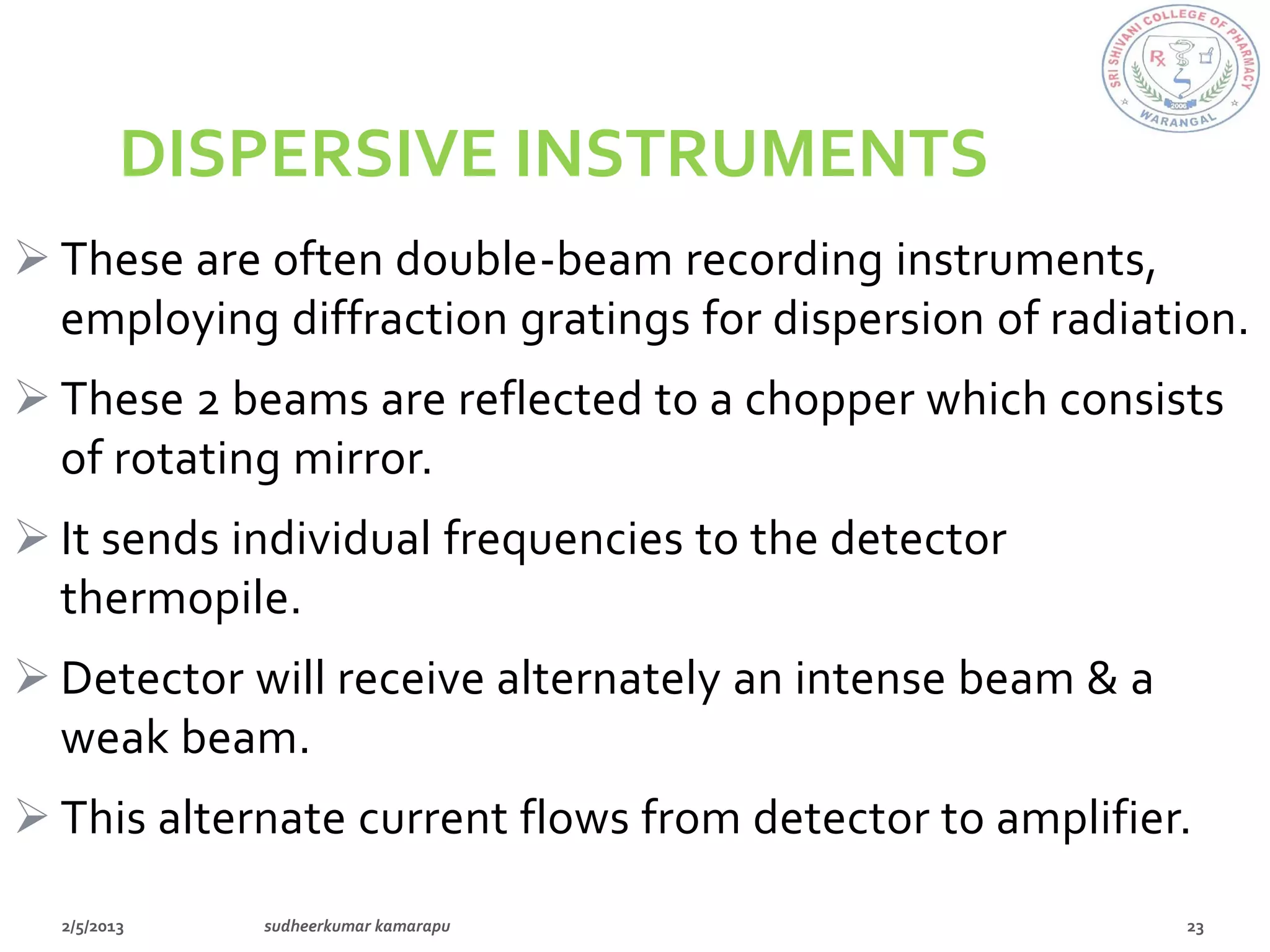 DISPERSIVE INSTRUMENTS
 These are often double-beam recording instruments,
  employing diffraction gratings for dispersion of radiation.
 These 2 beams are reflected to a chopper which consists
  of rotating mirror.
 It sends individual frequencies to the detector
  thermopile.
 Detector will receive alternately an intense beam & a
  weak beam.
 This alternate current flows from detector to amplifier.
 