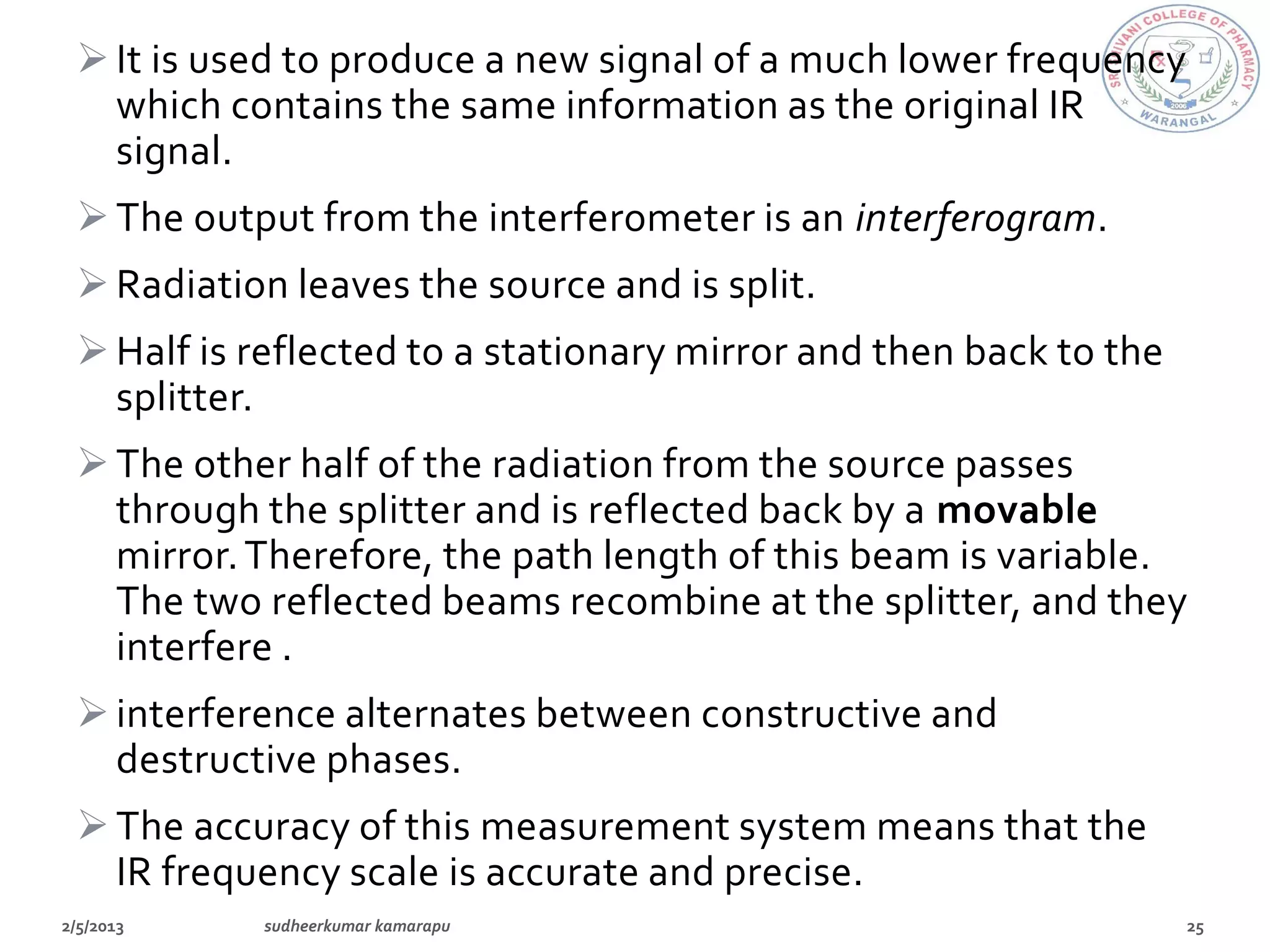  It is used to produce a new signal of a much lower frequency
  which contains the same information as the original IR
  signal.
 The output from the interferometer is an interferogram.
 Radiation leaves the source and is split.
 Half is reflected to a stationary mirror and then back to the
  splitter.
 The other half of the radiation from the source passes
  through the splitter and is reflected back by a movable
  mirror. Therefore, the path length of this beam is variable.
  The two reflected beams recombine at the splitter, and they
  interfere .
 interference alternates between constructive and
  destructive phases.
 The accuracy of this measurement system means that the
  IR frequency scale is accurate and precise.
 