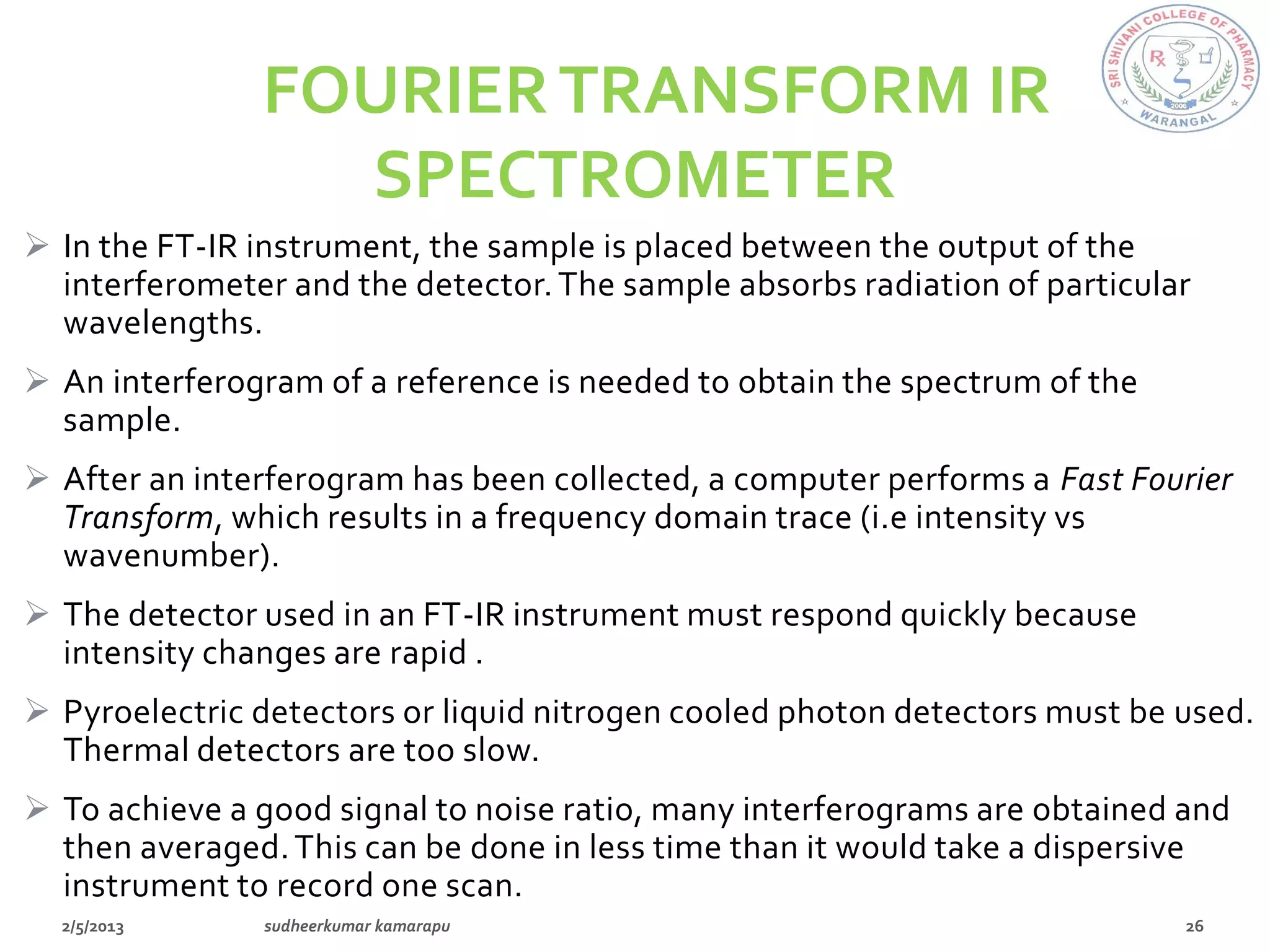 FOURIER TRANSFORM IR
                 SPECTROMETER
 In the FT-IR instrument, the sample is placed between the output of the
  interferometer and the detector. The sample absorbs radiation of particular
  wavelengths.
 An interferogram of a reference is needed to obtain the spectrum of the
  sample.
 After an interferogram has been collected, a computer performs a Fast Fourier
  Transform, which results in a frequency domain trace (i.e intensity vs
  wavenumber).
 The detector used in an FT-IR instrument must respond quickly because
  intensity changes are rapid .
 Pyroelectric detectors or liquid nitrogen cooled photon detectors must be used.
  Thermal detectors are too slow.
 To achieve a good signal to noise ratio, many interferograms are obtained and
  then averaged. This can be done in less time than it would take a dispersive
  instrument to record one scan.
 