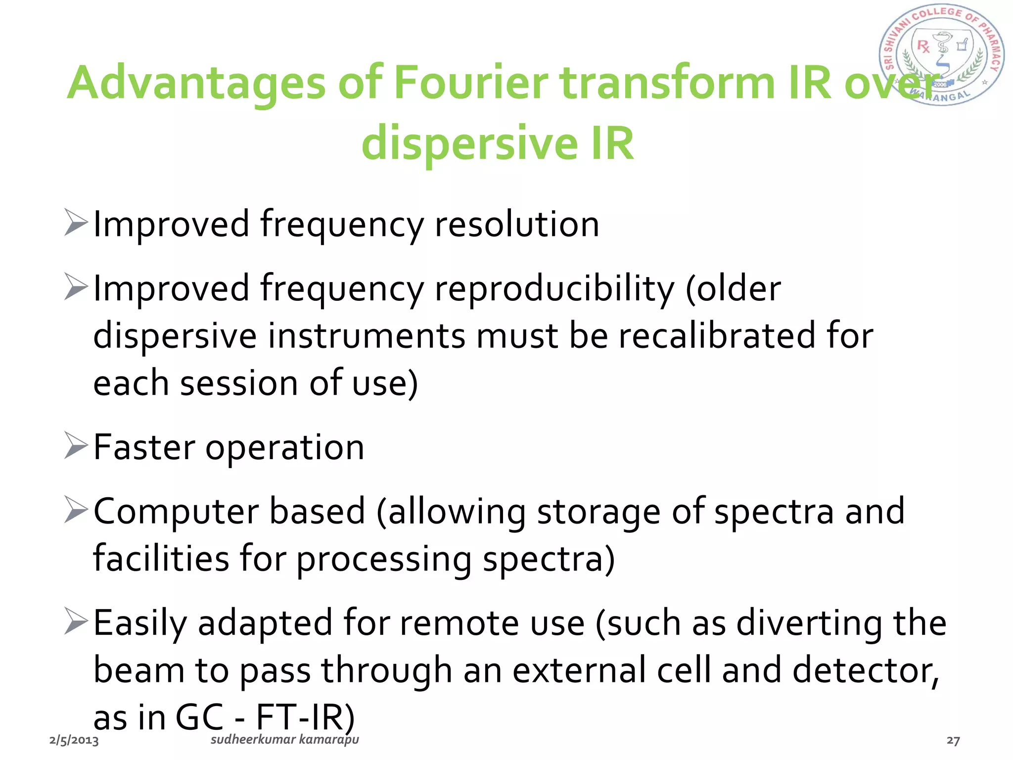 Advantages of Fourier transform IR over
            dispersive IR
Improved frequency resolution
Improved frequency reproducibility (older
 dispersive instruments must be recalibrated for
 each session of use)
Faster operation
Computer based (allowing storage of spectra and
 facilities for processing spectra)
Easily adapted for remote use (such as diverting the
 beam to pass through an external cell and detector,
 as in GC - FT-IR)
 