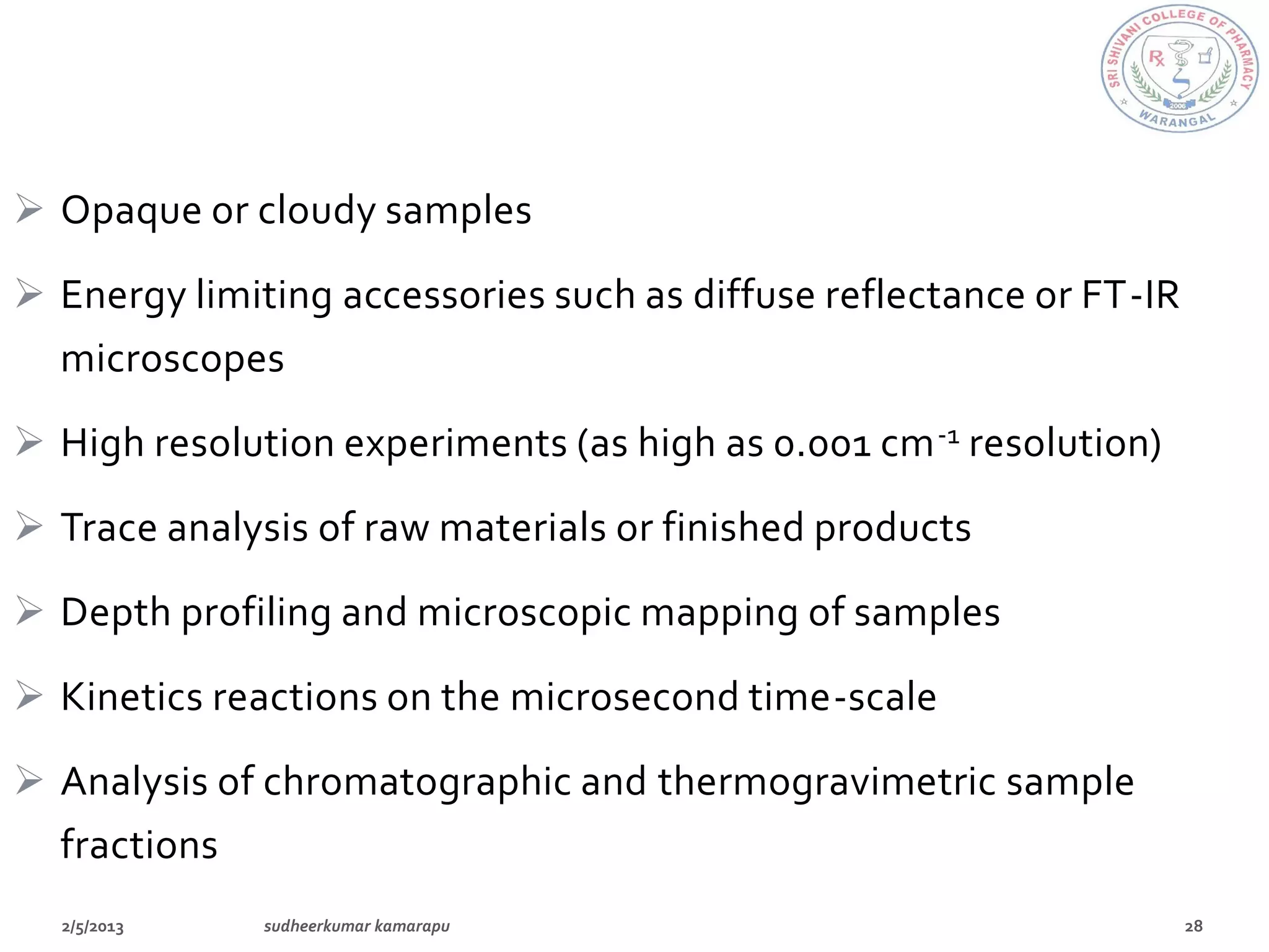 Opaque or cloudy samples

 Energy limiting accessories such as diffuse reflectance or FT-IR
  microscopes

 High resolution experiments (as high as 0.001 cm -1 resolution)

 Trace analysis of raw materials or finished products
 Depth profiling and microscopic mapping of samples

 Kinetics reactions on the microsecond time-scale
 Analysis of chromatographic and thermogravimetric sample
  fractions
 