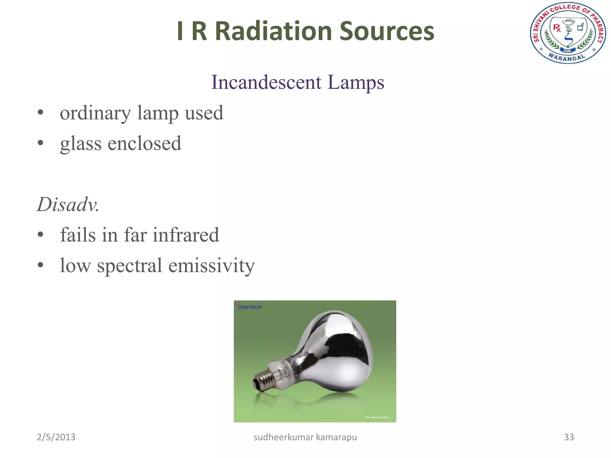 I R Radiation Sources
                   Incandescent Lamps
• ordinary lamp used
• glass enclosed

Disadv.
• fails in far infrared
• low spectral emissivity




2/5/2013                sudheerkumar kamarapu   33
 
