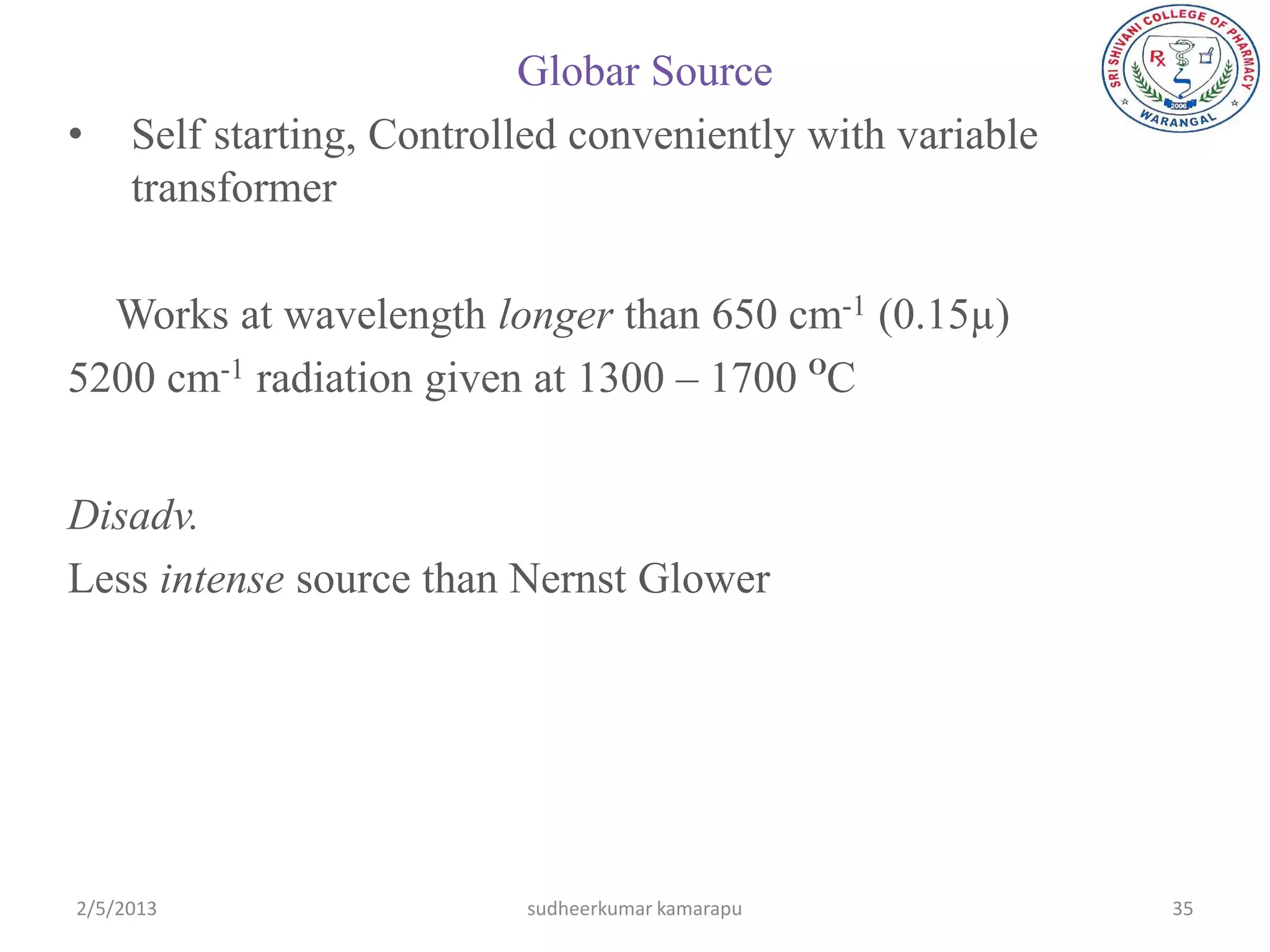 Globar Source
•    Self starting, Controlled conveniently with variable
     transformer

  Works at wavelength longer than 650 cm-1 (0.15µ)
5200 cm-1 radiation given at 1300 – 1700 OC


Disadv.
Less intense source than Nernst Glower




2/5/2013                   sudheerkumar kamarapu            35
 
