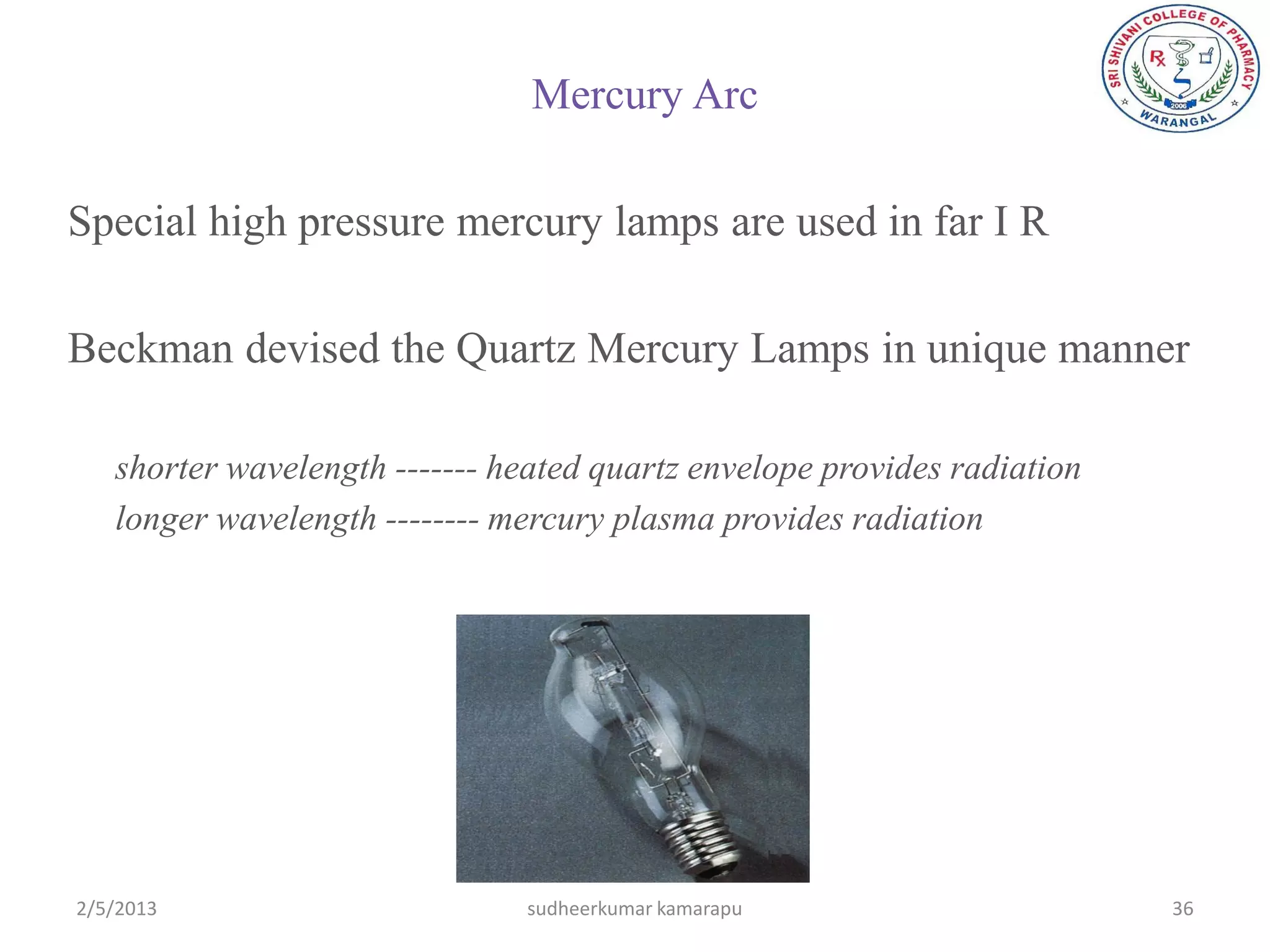 Mercury Arc

Special high pressure mercury lamps are used in far I R

Beckman devised the Quartz Mercury Lamps in unique manner

   shorter wavelength ------- heated quartz envelope provides radiation
   longer wavelength -------- mercury plasma provides radiation




2/5/2013                       sudheerkumar kamarapu                      36
 