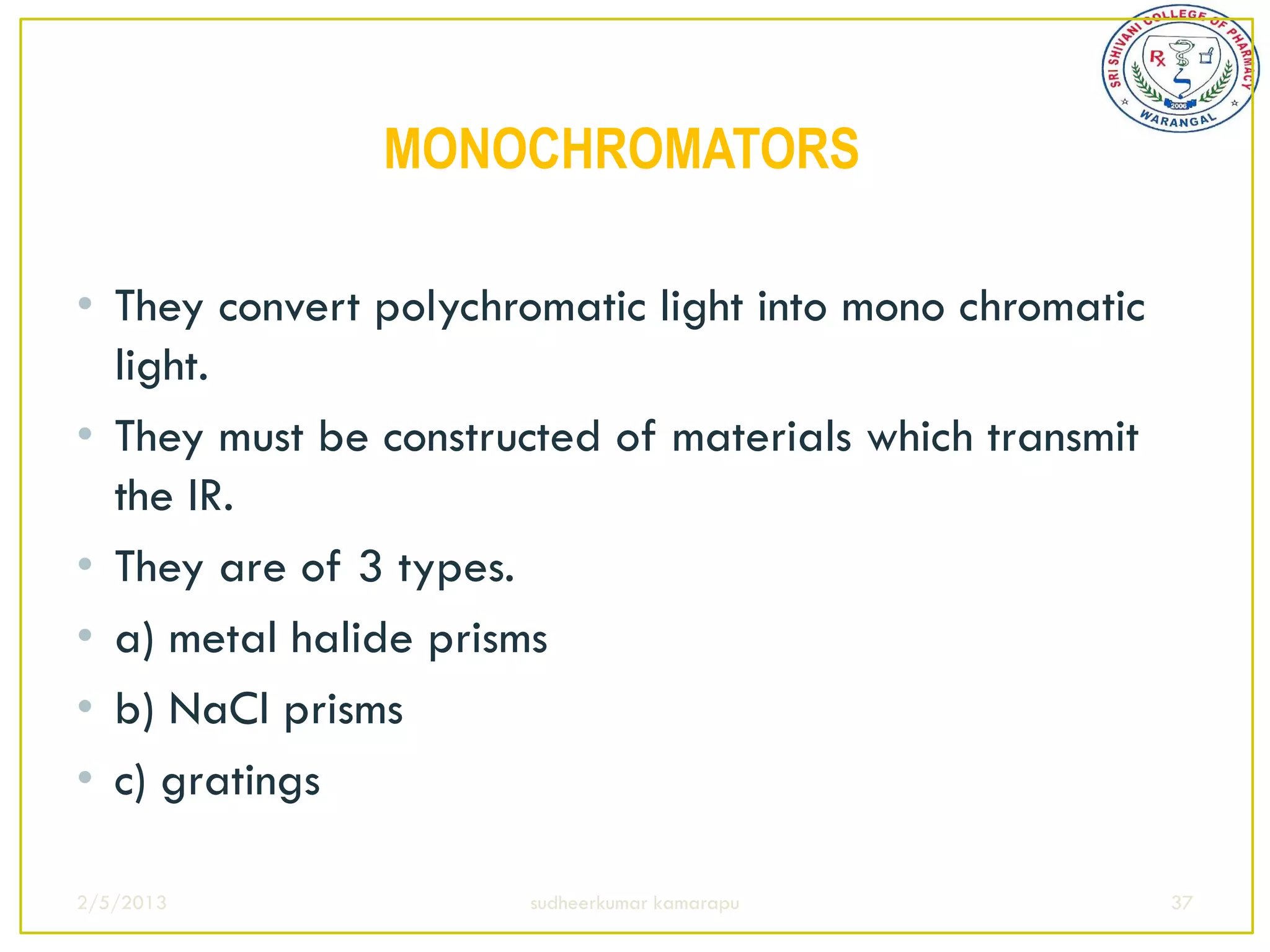 MONOCHROMATORS

• They convert polychromatic light into mono chromatic
  light.
• They must be constructed of materials which transmit
  the IR.
• They are of 3 types.
• a) metal halide prisms
• b) NaCl prisms
• c) gratings

2/5/2013              sudheerkumar kamarapu              37
 