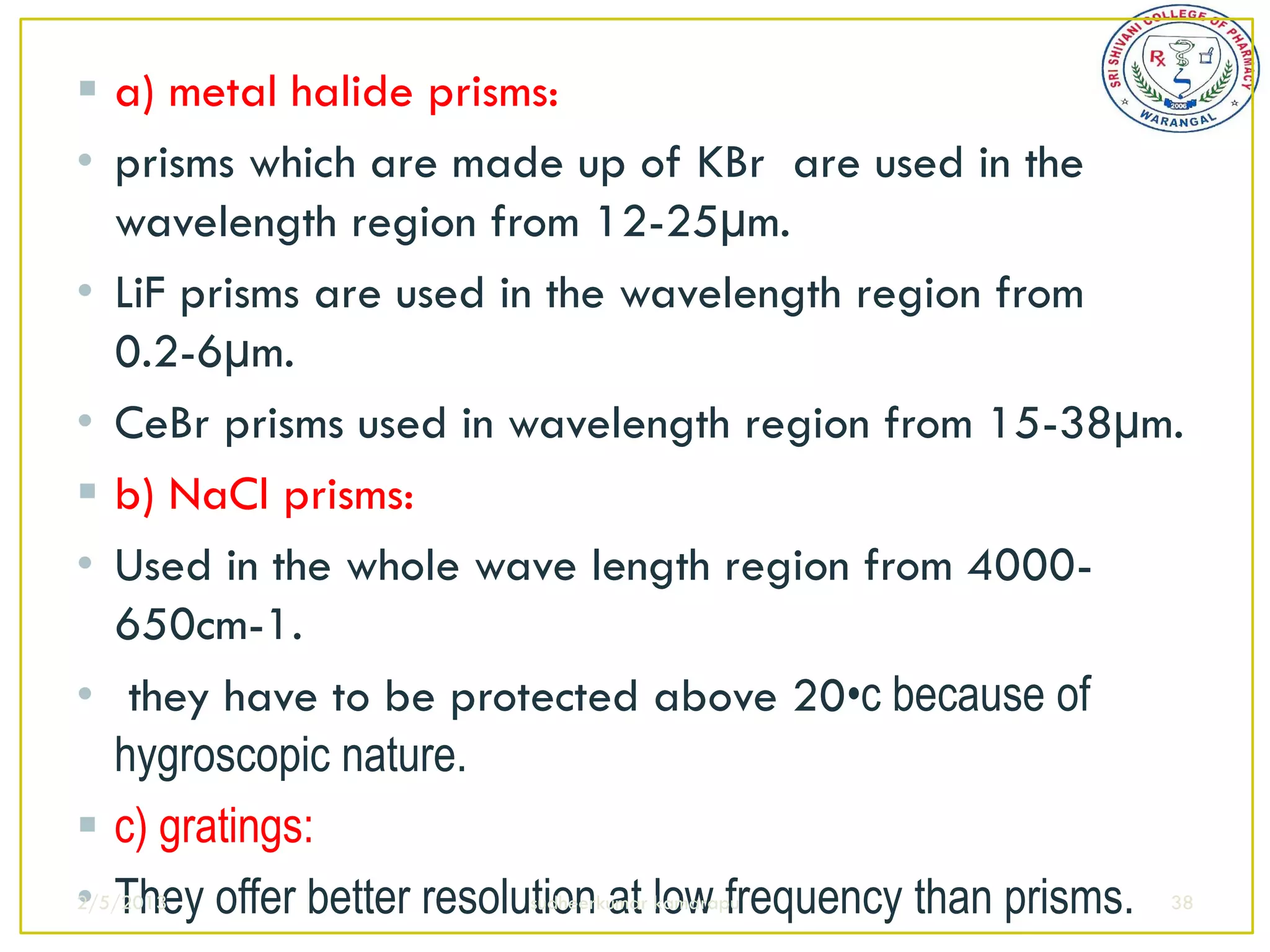  a) metal halide prisms:
• prisms which are made up of KBr are used in the
   wavelength region from 12-25µm.
• LiF prisms are used in the wavelength region from
   0.2-6µm.
• CeBr prisms used in wavelength region from 15-38µm.
 b) NaCl prisms:
• Used in the whole wave length region from 4000-
   650cm-1.
• they have to be protected above 20•c because of
   hygroscopic nature.
 c) gratings:
• They offer better resolution at low frequency than prisms. 38
2/5/2013                  sudheerkumar kamarapu
 
