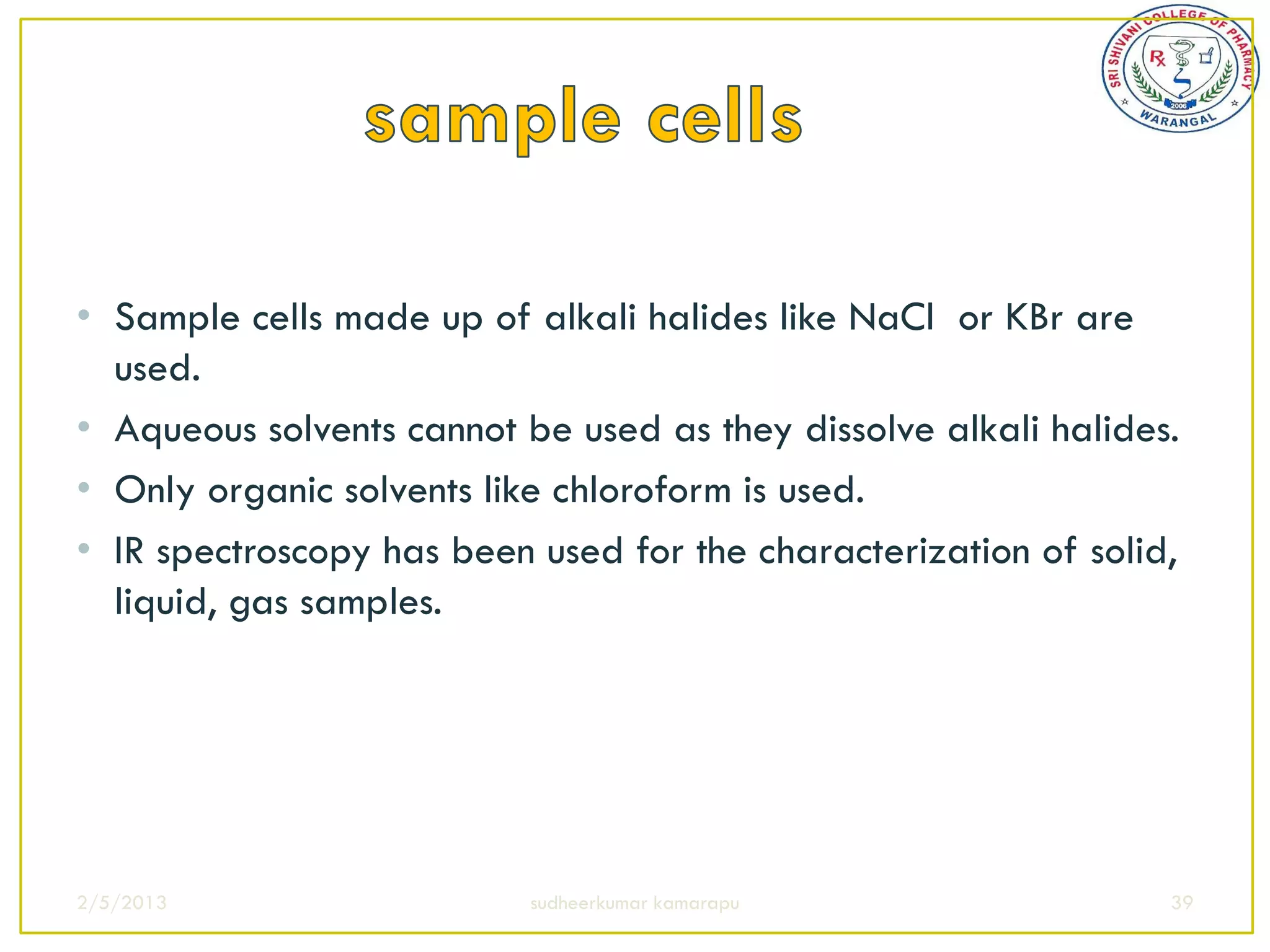 • Sample cells made up of alkali halides like NaCl or KBr are
  used.
• Aqueous solvents cannot be used as they dissolve alkali halides.
• Only organic solvents like chloroform is used.
• IR spectroscopy has been used for the characterization of solid,
  liquid, gas samples.




2/5/2013                   sudheerkumar kamarapu                 39
 