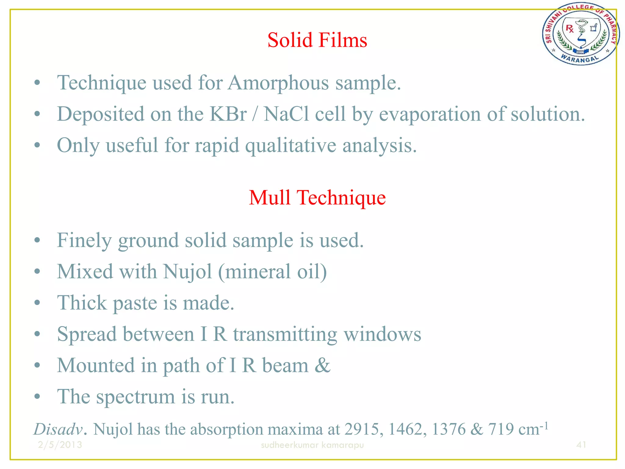 Solid Films
• Technique used for Amorphous sample.
• Deposited on the KBr / NaCl cell by evaporation of solution.
• Only useful for rapid qualitative analysis.

                             Mull Technique
•  Finely ground solid sample is used.
•  Mixed with Nujol (mineral oil)
•  Thick paste is made.
•  Spread between I R transmitting windows
•  Mounted in path of I R beam &
•  The spectrum is run.
Disadv. Nujol has the absorption maxima at 2915, 1462, 1376 & 719 cm-1
2/5/2013                      sudheerkumar kamarapu                      41
 