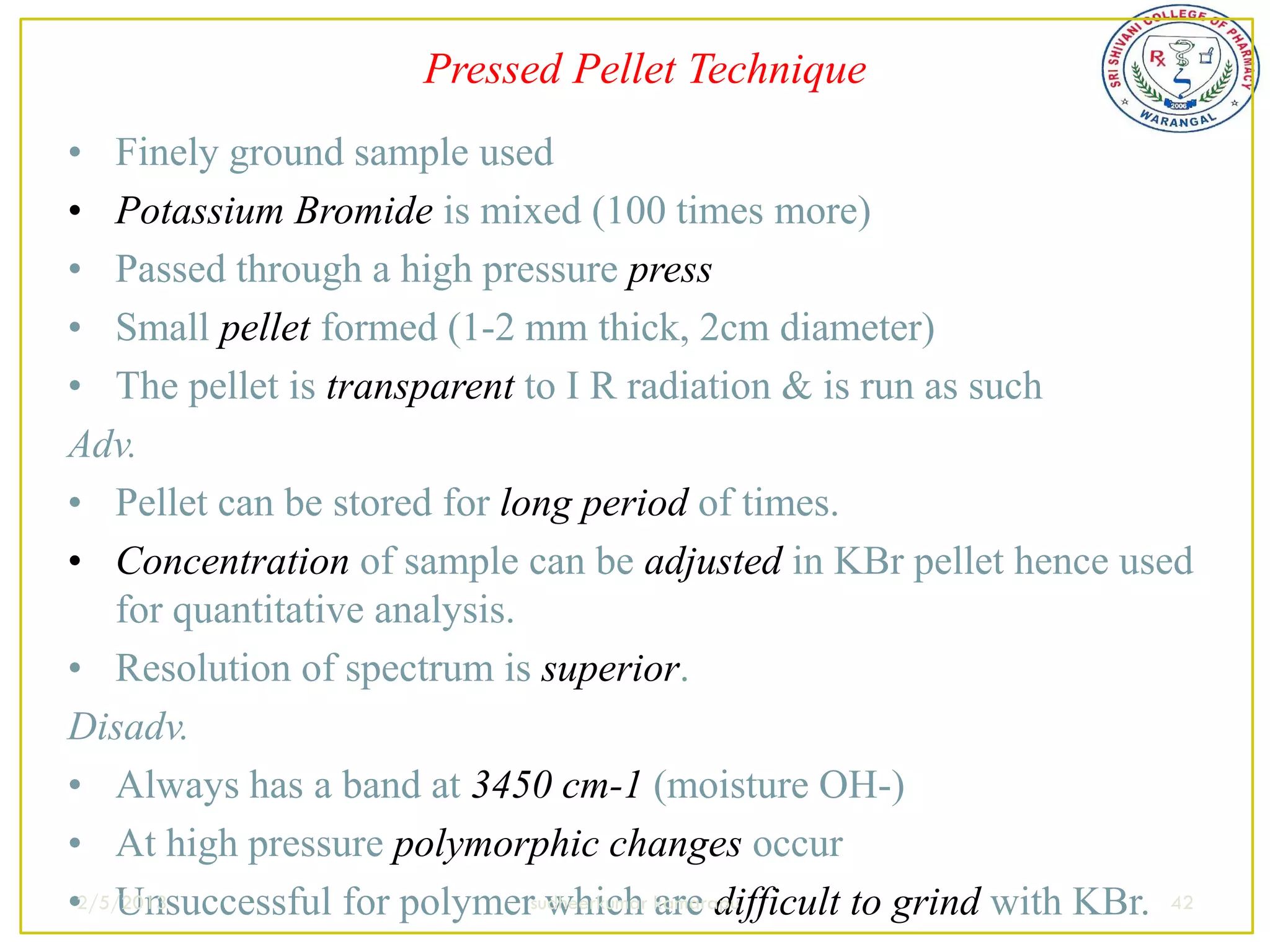 Pressed Pellet Technique
• Finely ground sample used
• Potassium Bromide is mixed (100 times more)
• Passed through a high pressure press
• Small pellet formed (1-2 mm thick, 2cm diameter)
• The pellet is transparent to I R radiation & is run as such
Adv.
• Pellet can be stored for long period of times.
• Concentration of sample can be adjusted in KBr pellet hence used
    for quantitative analysis.
• Resolution of spectrum is superior.
Disadv.
• Always has a band at 3450 cm-1 (moisture OH-)
• At high pressure polymorphic changes occur
•2/5/2013
    Unsuccessful for polymersudheerkumar kamarapu
                               which are difficult to grind with KBr. 42
 