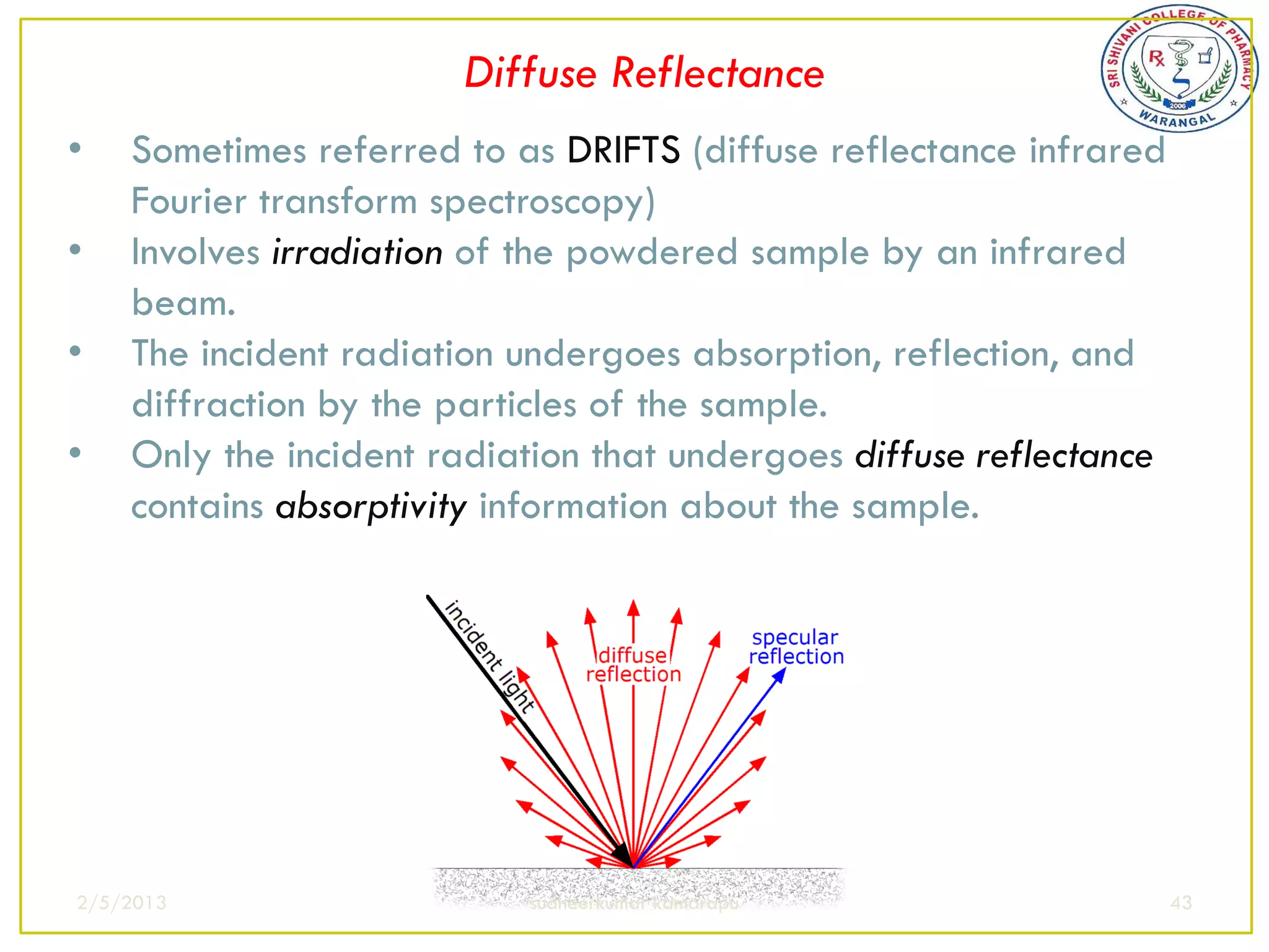 Diffuse Reflectance
•   Sometimes referred to as DRIFTS (diffuse reflectance infrared
    Fourier transform spectroscopy)
•   Involves irradiation of the powdered sample by an infrared
    beam.
•   The incident radiation undergoes absorption, reflection, and
    diffraction by the particles of the sample.
•   Only the incident radiation that undergoes diffuse reflectance
    contains absorptivity information about the sample.




2/5/2013                   sudheerkumar kamarapu                     43
 