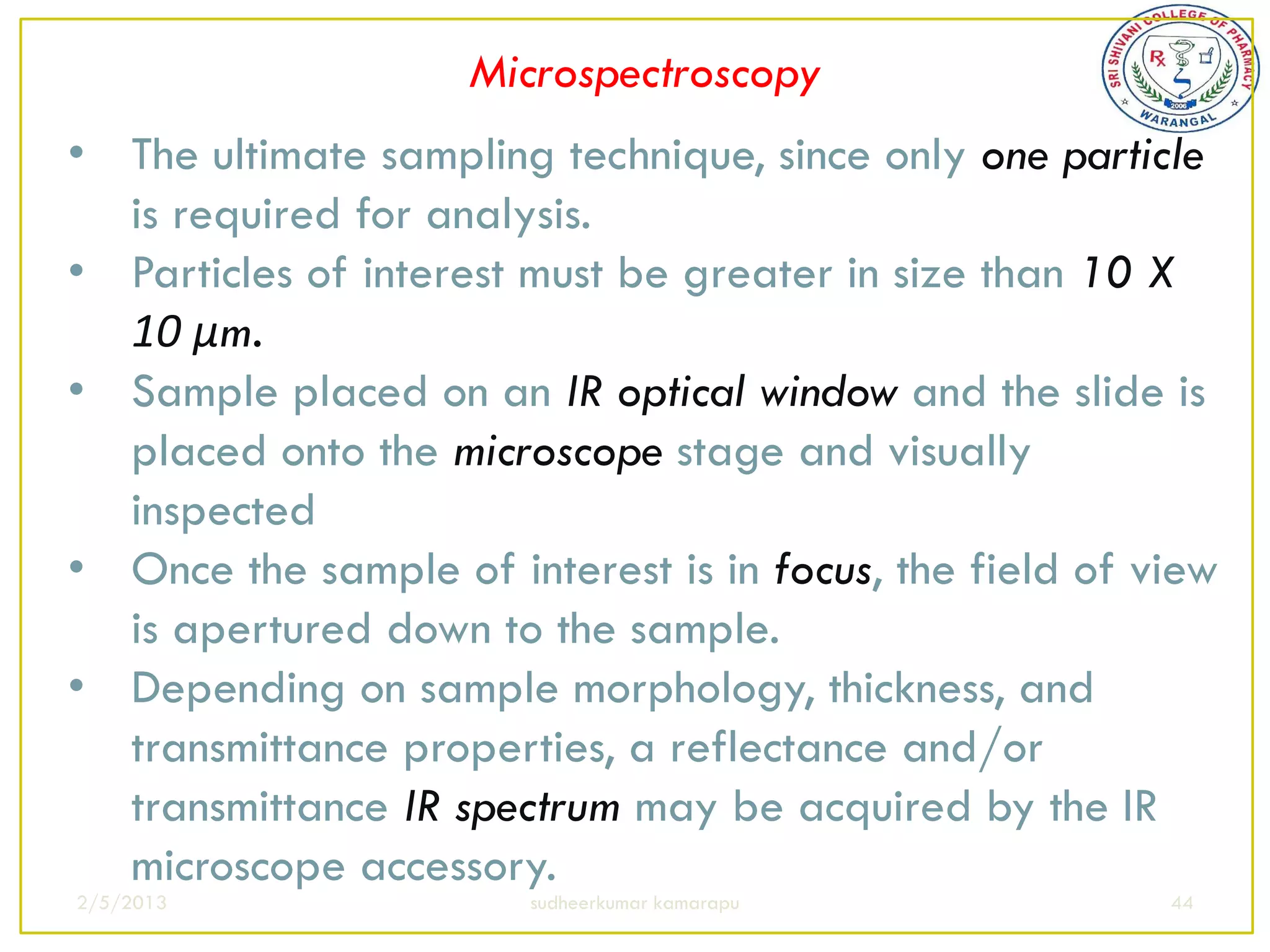 Microspectroscopy
• The ultimate sampling technique, since only one particle
  is required for analysis.
• Particles of interest must be greater in size than 10 X
  10 μm.
• Sample placed on an IR optical window and the slide is
  placed onto the microscope stage and visually
  inspected
• Once the sample of interest is in focus, the field of view
  is apertured down to the sample.
• Depending on sample morphology, thickness, and
  transmittance properties, a reflectance and/or
  transmittance IR spectrum may be acquired by the IR
  microscope accessory.
2/5/2013                sudheerkumar kamarapu            44
 