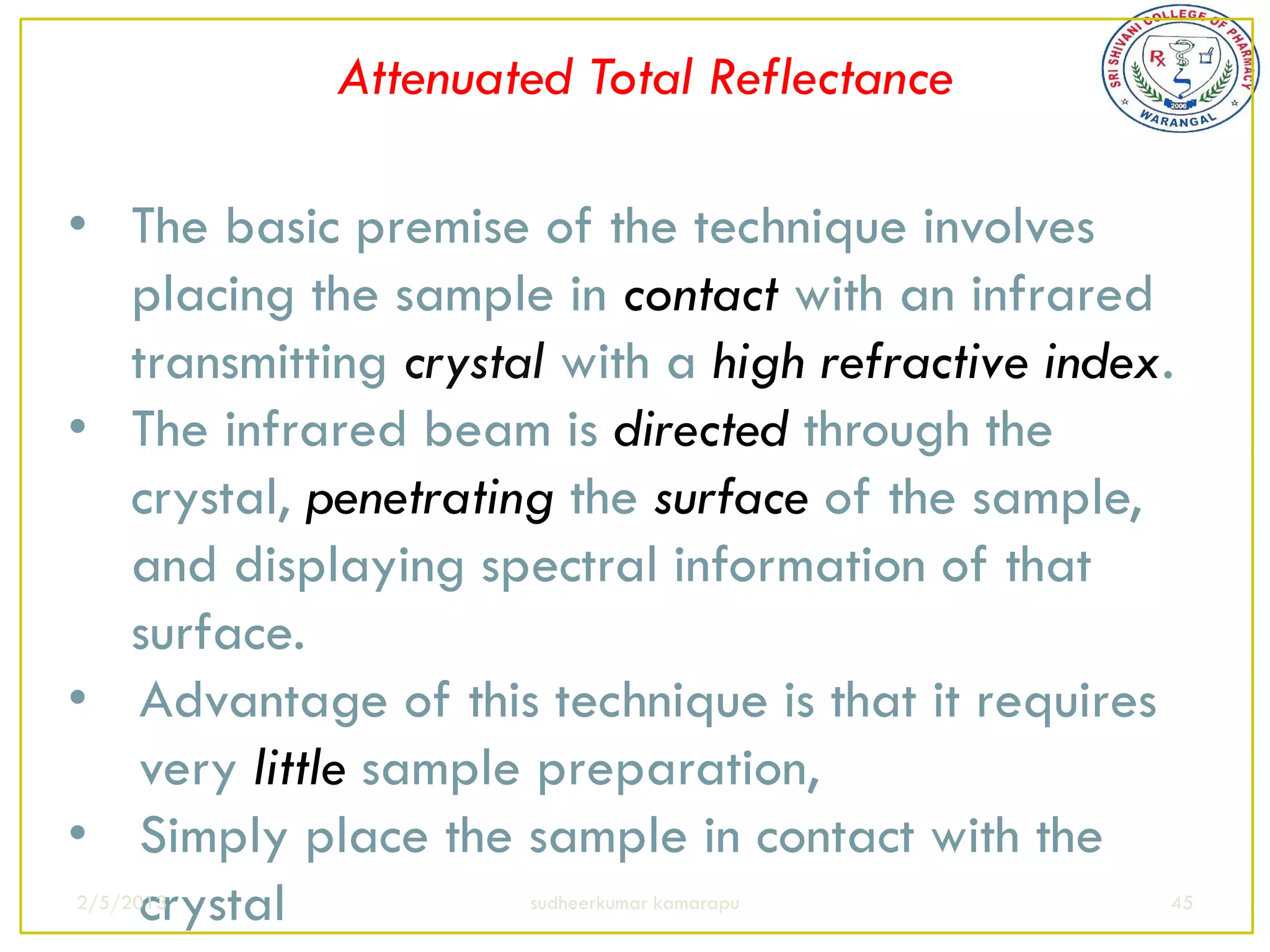 Attenuated Total Reflectance

• The basic premise of the technique involves
  placing the sample in contact with an infrared
  transmitting crystal with a high refractive index.
• The infrared beam is directed through the
  crystal, penetrating the surface of the sample,
  and displaying spectral information of that
  surface.
• Advantage of this technique is that it requires
   very little sample preparation,
• Simply place the sample in contact with the
   crystal
2/5/2013             sudheerkumar kamarapu         45
 
