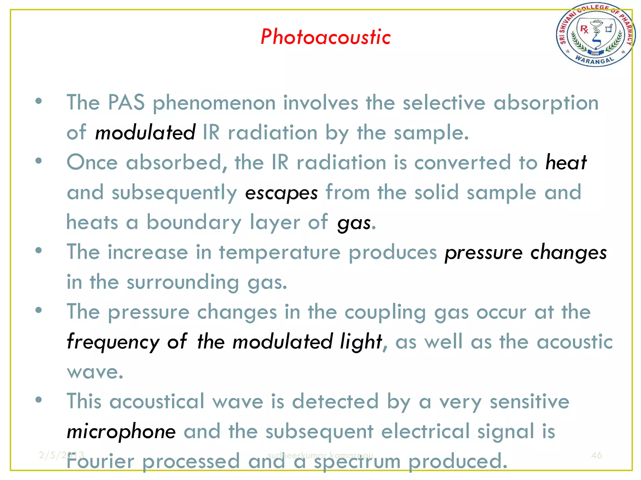 Photoacoustic

• The PAS phenomenon involves the selective absorption
     of modulated IR radiation by the sample.
• Once absorbed, the IR radiation is converted to heat
     and subsequently escapes from the solid sample and
     heats a boundary layer of gas.
• The increase in temperature produces pressure changes
     in the surrounding gas.
• The pressure changes in the coupling gas occur at the
     frequency of the modulated light, as well as the acoustic
     wave.
• This acoustical wave is detected by a very sensitive
     microphone and the subsequent electrical signal is
     Fourier processed and a spectrum produced.
2/5/2013                  sudheerkumar kamarapu            46
 