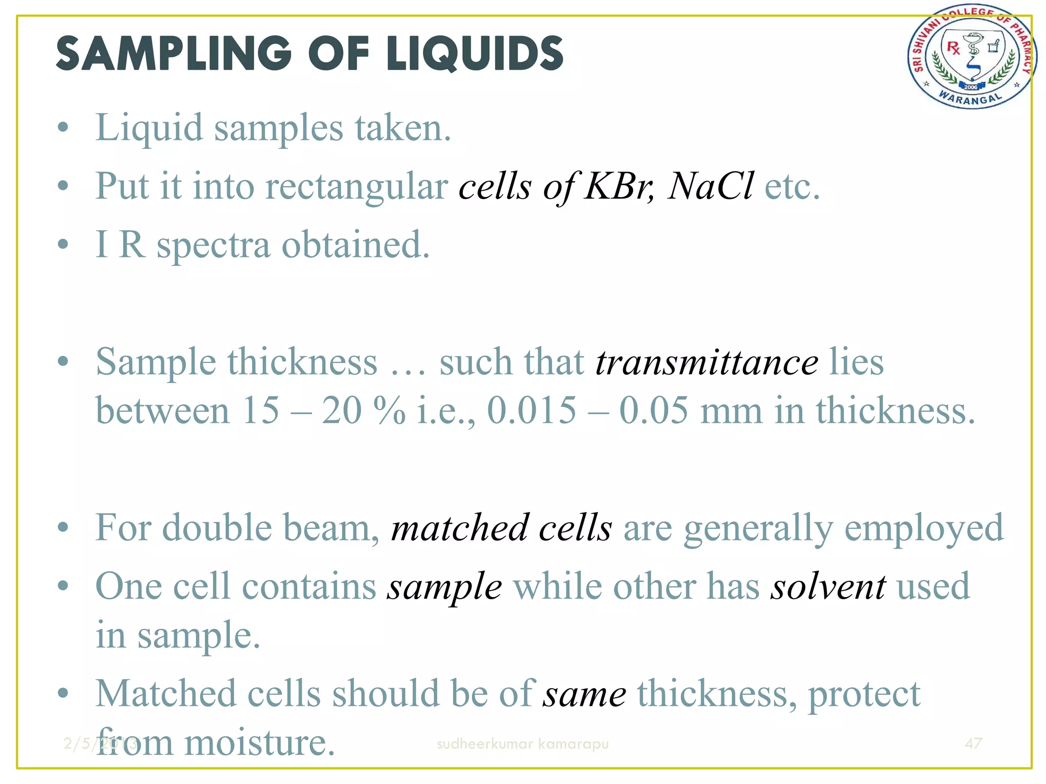 • Liquid samples taken.
• Put it into rectangular cells of KBr, NaCl etc.
• I R spectra obtained.

• Sample thickness … such that transmittance lies
  between 15 – 20 % i.e., 0.015 – 0.05 mm in thickness.

• For double beam, matched cells are generally employed
• One cell contains sample while other has solvent used
   in sample.
• Matched cells should be of same thickness, protect
   from moisture.
2/5/2013              sudheerkumar kamarapu            47
 