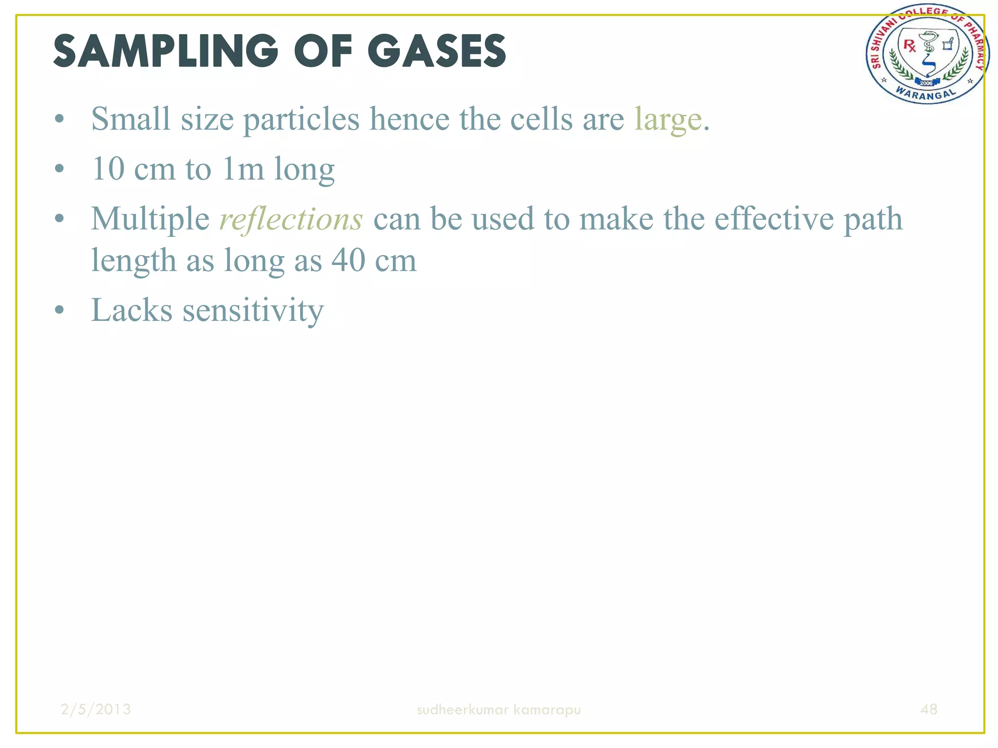 • Small size particles hence the cells are large.
• 10 cm to 1m long
• Multiple reflections can be used to make the effective path
  length as long as 40 cm
• Lacks sensitivity




2/5/2013                  sudheerkumar kamarapu                 48
 