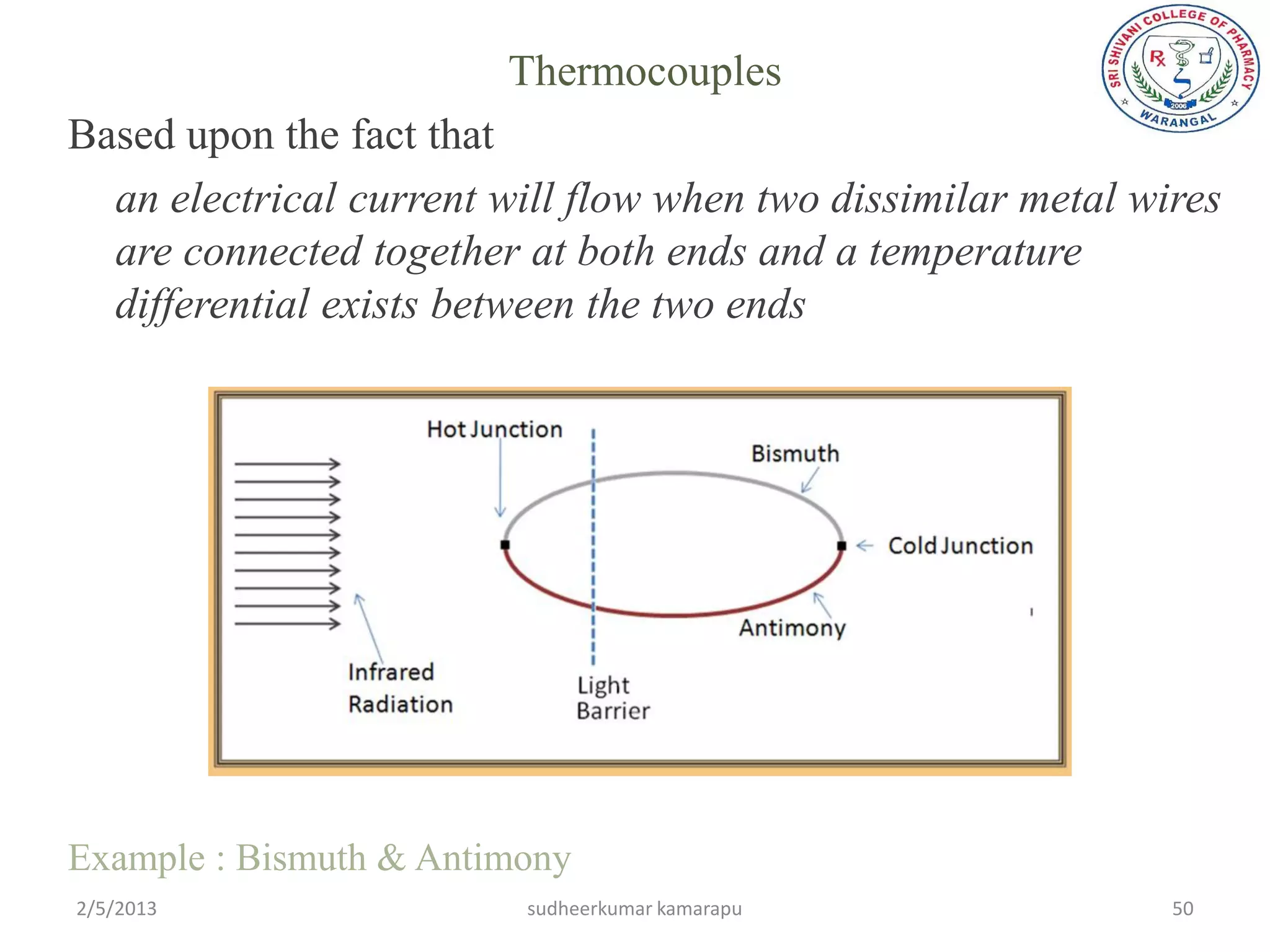 Thermocouples
Based upon the fact that
  an electrical current will flow when two dissimilar metal wires
  are connected together at both ends and a temperature
  differential exists between the two ends




Example : Bismuth & Antimony
2/5/2013                 sudheerkumar kamarapu                50
 