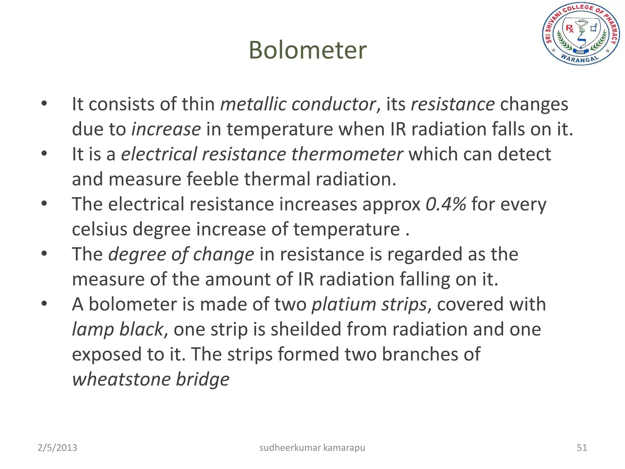 Bolometer
•     It consists of thin metallic conductor, its resistance changes
      due to increase in temperature when IR radiation falls on it.
•     It is a electrical resistance thermometer which can detect
      and measure feeble thermal radiation.
•     The electrical resistance increases approx 0.4% for every
      celsius degree increase of temperature .
•     The degree of change in resistance is regarded as the
      measure of the amount of IR radiation falling on it.
•     A bolometer is made of two platium strips, covered with
      lamp black, one strip is sheilded from radiation and one
      exposed to it. The strips formed two branches of
      wheatstone bridge


2/5/2013                     sudheerkumar kamarapu                     51
 
