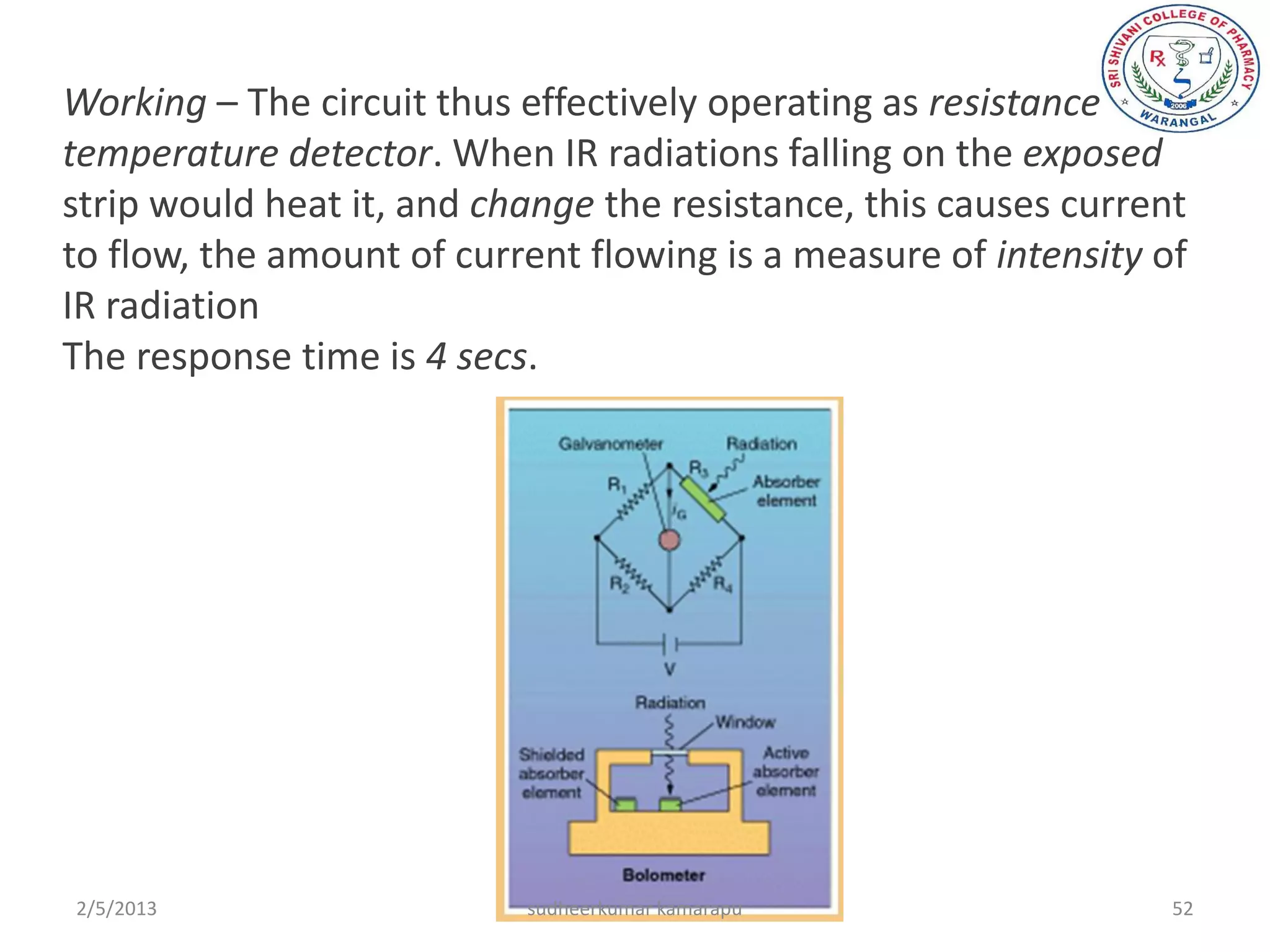 Working – The circuit thus effectively operating as resistance
temperature detector. When IR radiations falling on the exposed
strip would heat it, and change the resistance, this causes current
to flow, the amount of current flowing is a measure of intensity of
IR radiation
The response time is 4 secs.




2/5/2013                   sudheerkumar kamarapu                  52
 