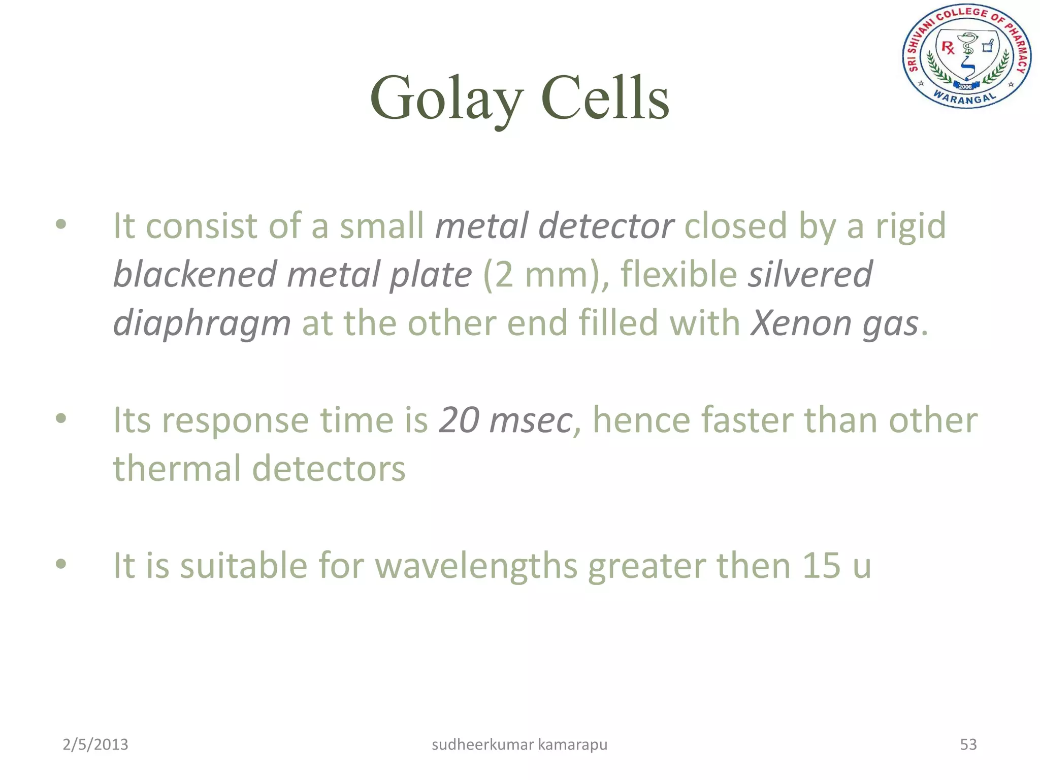 Golay Cells
•     It consist of a small metal detector closed by a rigid
      blackened metal plate (2 mm), flexible silvered
      diaphragm at the other end filled with Xenon gas.

•     Its response time is 20 msec, hence faster than other
      thermal detectors

•     It is suitable for wavelengths greater then 15 u



2/5/2013                  sudheerkumar kamarapu                53
 