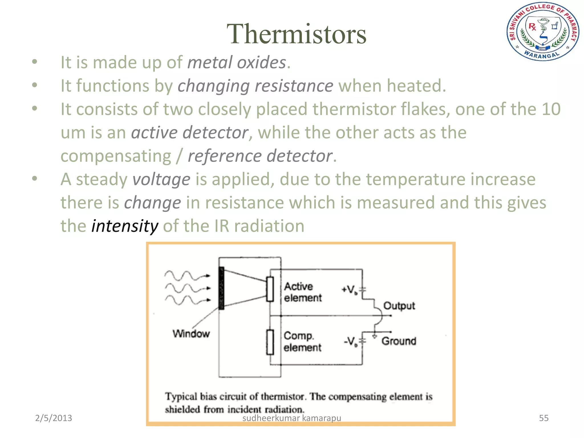 Thermistors
•    It is made up of metal oxides.
•    It functions by changing resistance when heated.
•    It consists of two closely placed thermistor flakes, one of the 10
     um is an active detector, while the other acts as the
     compensating / reference detector.
•    A steady voltage is applied, due to the temperature increase
     there is change in resistance which is measured and this gives
     the intensity of the IR radiation




2/5/2013                     sudheerkumar kamarapu                  55
 