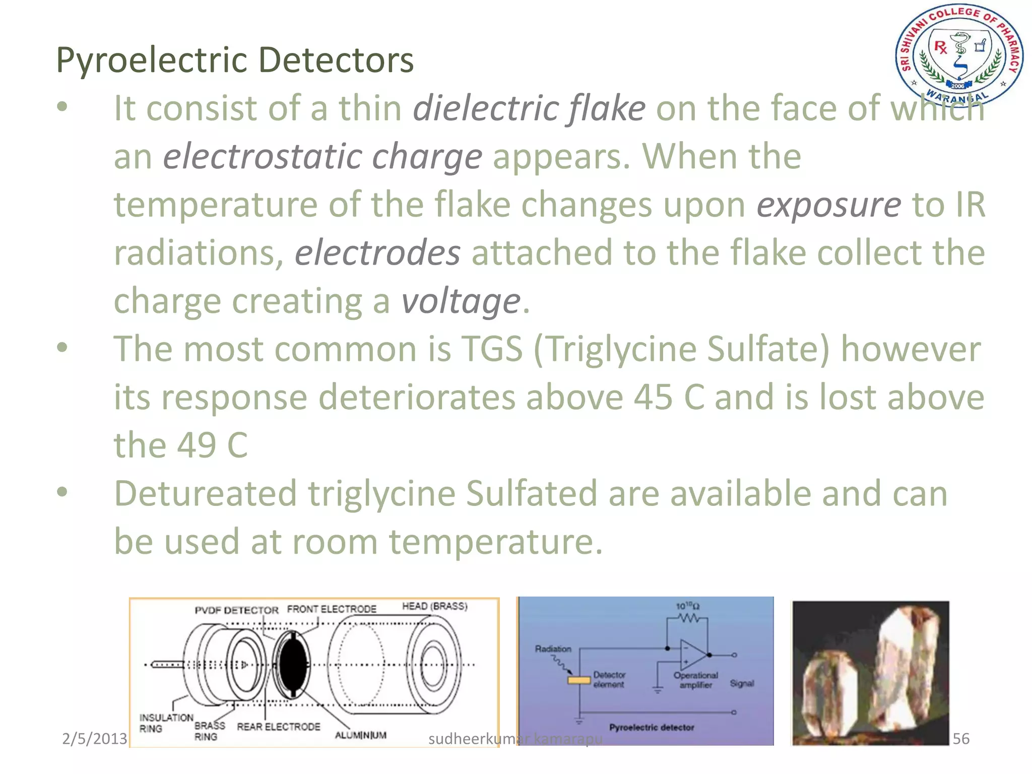 Pyroelectric Detectors
• It consist of a thin dielectric flake on the face of which
   an electrostatic charge appears. When the
   temperature of the flake changes upon exposure to IR
   radiations, electrodes attached to the flake collect the
   charge creating a voltage.
• The most common is TGS (Triglycine Sulfate) however
   its response deteriorates above 45 C and is lost above
   the 49 C
• Detureated triglycine Sulfated are available and can
   be used at room temperature.



2/5/2013                sudheerkumar kamarapu            56
 