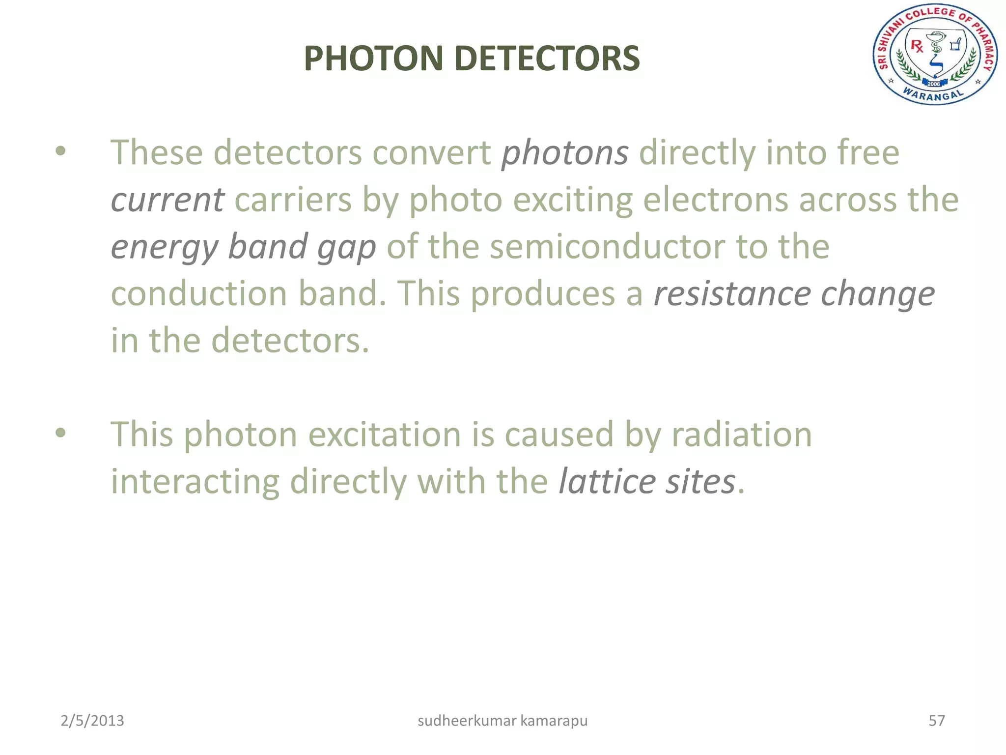PHOTON DETECTORS

•     These detectors convert photons directly into free
      current carriers by photo exciting electrons across the
      energy band gap of the semiconductor to the
      conduction band. This produces a resistance change
      in the detectors.

•     This photon excitation is caused by radiation
      interacting directly with the lattice sites.




2/5/2013                 sudheerkumar kamarapu            57
 