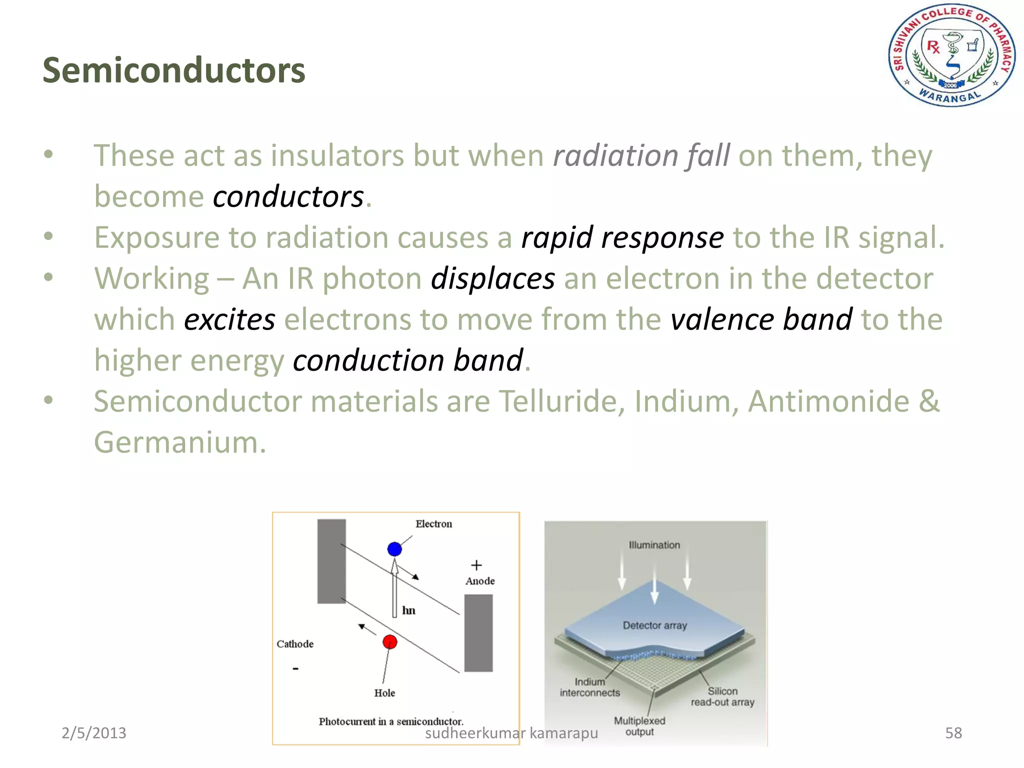 Semiconductors

•      These act as insulators but when radiation fall on them, they
       become conductors.
•      Exposure to radiation causes a rapid response to the IR signal.
•      Working – An IR photon displaces an electron in the detector
       which excites electrons to move from the valence band to the
       higher energy conduction band.
•      Semiconductor materials are Telluride, Indium, Antimonide &
       Germanium.




    2/5/2013                   sudheerkumar kamarapu                 58
 