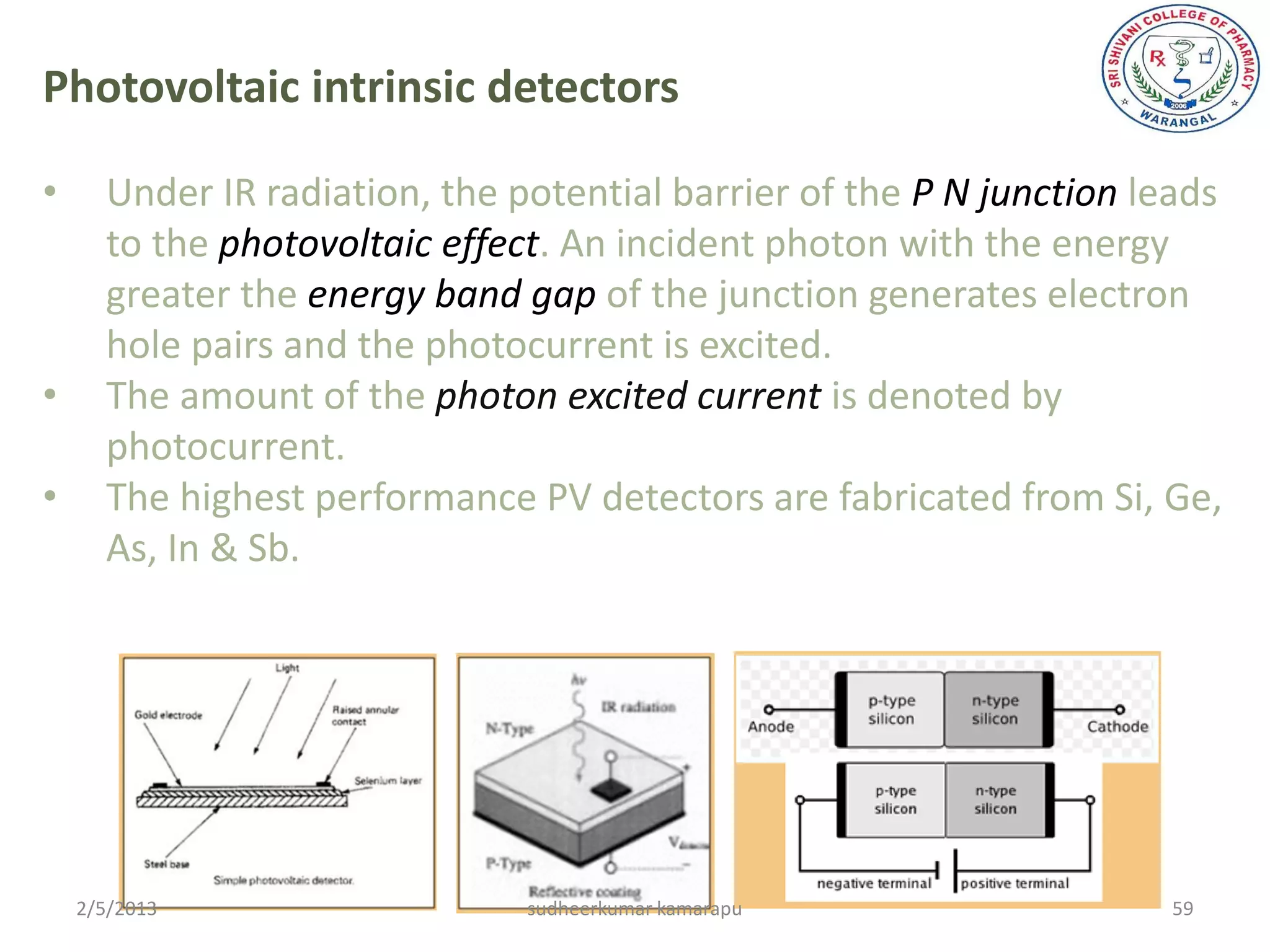Photovoltaic intrinsic detectors

•     Under IR radiation, the potential barrier of the P N junction leads
      to the photovoltaic effect. An incident photon with the energy
      greater the energy band gap of the junction generates electron
      hole pairs and the photocurrent is excited.
•     The amount of the photon excited current is denoted by
      photocurrent.
•     The highest performance PV detectors are fabricated from Si, Ge,
      As, In & Sb.




    2/5/2013                   sudheerkumar kamarapu                 59
 