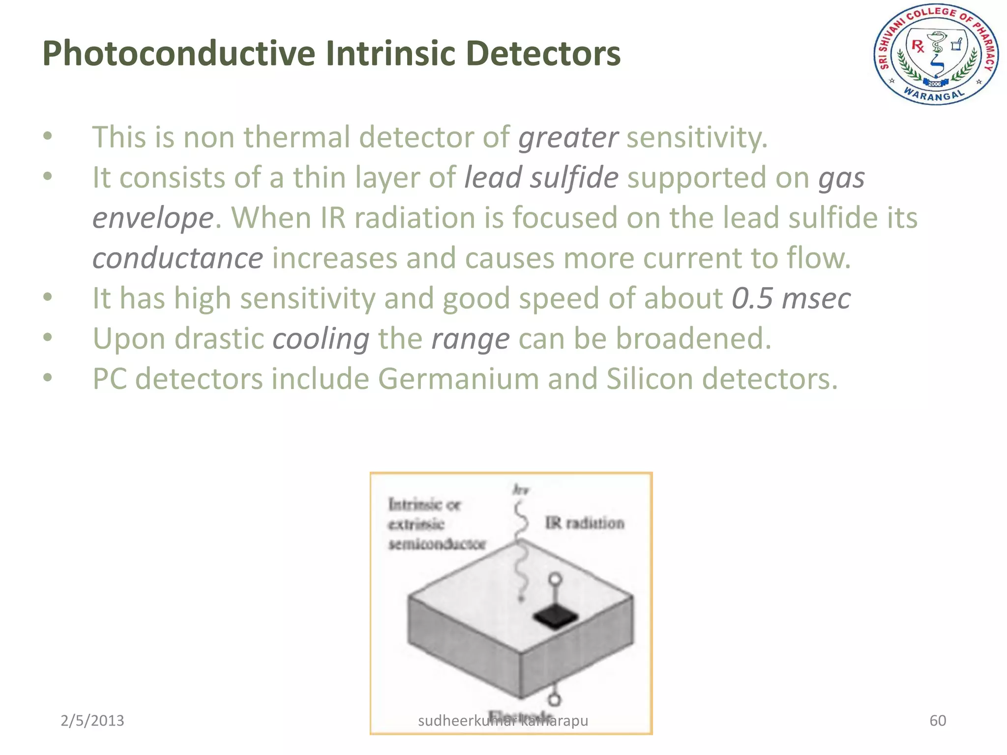 Photoconductive Intrinsic Detectors

•      This is non thermal detector of greater sensitivity.
•      It consists of a thin layer of lead sulfide supported on gas
       envelope. When IR radiation is focused on the lead sulfide its
       conductance increases and causes more current to flow.
•      It has high sensitivity and good speed of about 0.5 msec
•      Upon drastic cooling the range can be broadened.
•      PC detectors include Germanium and Silicon detectors.




    2/5/2013                   sudheerkumar kamarapu                    60
 