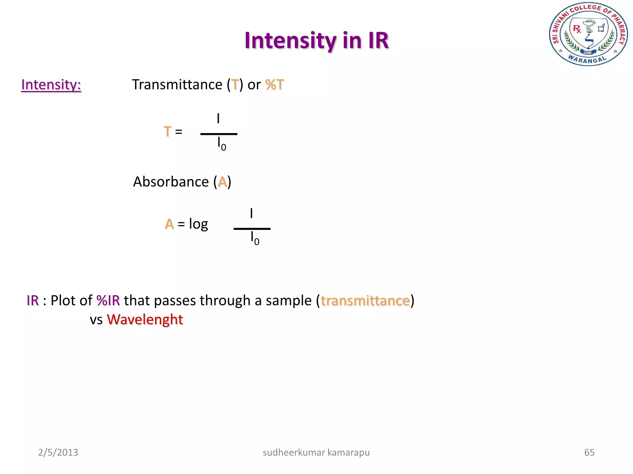 Intensity in IR
Intensity:      Transmittance (T) or %T

                               I
                     T=
                               I0

                Absorbance (A)

                                    I
                     A = log
                                    I0



IR : Plot of %IR that passes through a sample (transmittance)
           vs Wavelenght




  2/5/2013                               sudheerkumar kamarapu   65
 