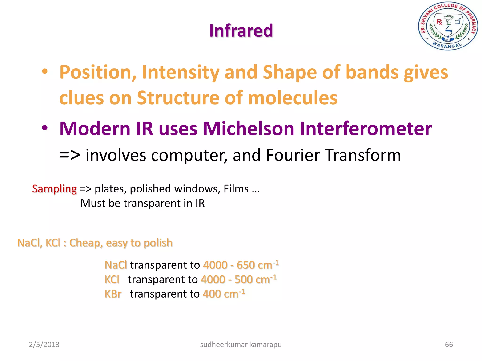 Infrared

     • Position, Intensity and Shape of bands gives
       clues on Structure of molecules
     • Modern IR uses Michelson Interferometer
       => involves computer, and Fourier Transform
   Sampling => plates, polished windows, Films …
            Must be transparent in IR


NaCl, KCl : Cheap, easy to polish
                  NaCl transparent to 4000 - 650 cm-1
                  KCl transparent to 4000 - 500 cm-1
                  KBr transparent to 400 cm-1



  2/5/2013                           sudheerkumar kamarapu   66
 